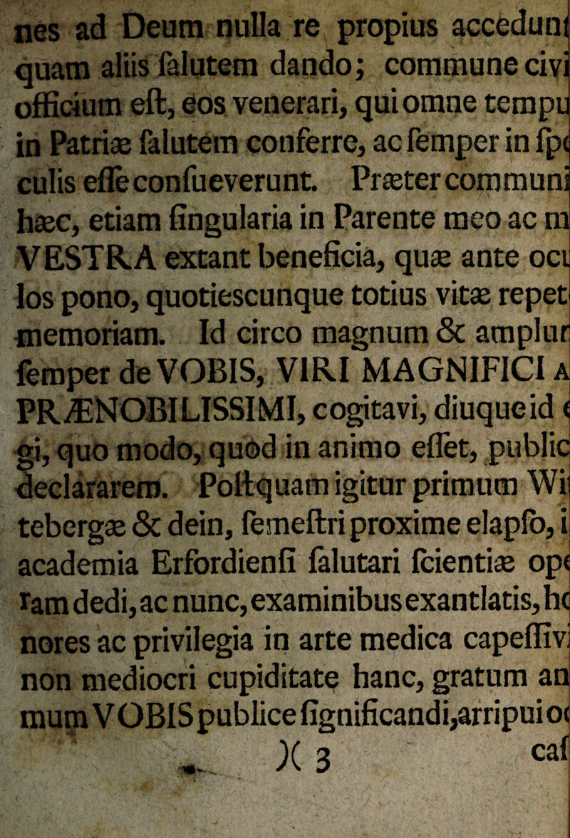 nes ad Deum nulla re propius accfedun quam aliis falutem dando; commune civ officium eft, eos venerari, qui omne temp in Patriae falutem conferre, ac femper in fp< culis efle confueverunt. Praeter communi haec, etiam fingularia in Parente meo ac m VESTRA extant beneficia, quae ante oci los pono, quotiescunque totius vitae repet memoriam. Id circo magnum <3c amplur femper de VOBIS, VIRI MAGNIFICI a PRAENOBILISSIMI, cogitavi, diuqueid i gi, quo modo, quod in animo eflet, publicj declararem. Poftquam igitur primum Wii tebergae & dein, femeftri proxime elapfo, i academia Erfordienfi falutari fcientiae op( ram dedi, ac nunc, examinibus exantlatis, hc nores ac privilegia in arte medica capeflivi non mediocri cupiditate hanc, gratum an mum VOBIS publice fignificandi,arripuio<