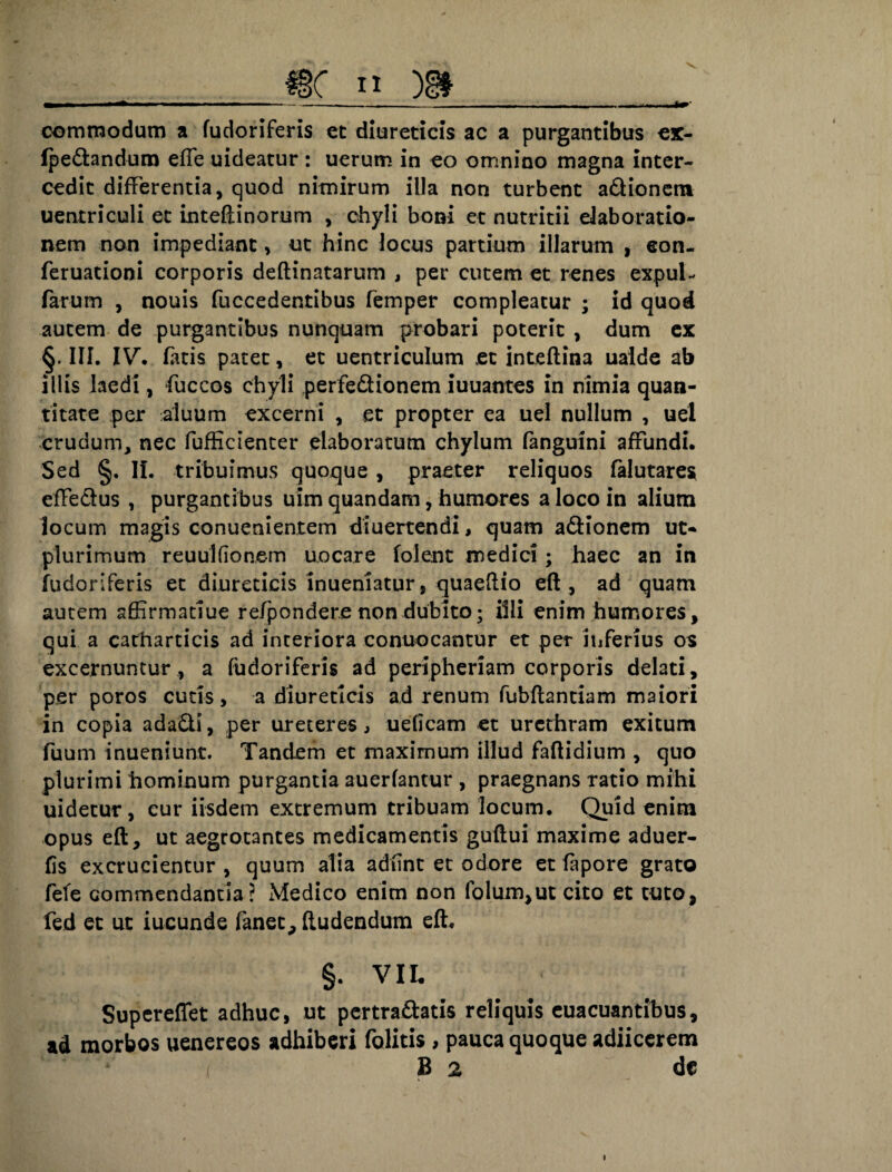 .___ commodum a fudoriferis et diureticis ac a purgantibus ex- fpedandum effe uideacur : uerum in eo omnino magna inter¬ cedit differentia, quod nimirum illa non turbent adionem uentriculi et inteftinorum , chyli boni et nutritii elaboratio¬ nem non impediant, ut hinc locus partium illarum , eon- feruationi corporis deftinatarum , per cutem et renes expul- farum , nouis fuccedentibus femper compleatur ; id quod autem de purgantibus nunquam probari poterit , dum ex §. III. IV'. facis patet, et uentriculum et inteftina uaide ab illis laedi, fuccos chyli perfedionem iuuantes in nimia quan¬ titate per aluum excerni , et propter ea uel nullum , uel crudum, nec fufficienter elaboratum chylum fanguini affundi. Sed §. II. tribuimus quoque , praeter reliquos falutare* efFedus , purgantibus uim quandam, humores a loco in alium locum magis conuenientem diuertendi, quam adionem ut- plurimum reuulfionem uncare folent medici; haec an in fudoriferis et diureticis inueniatur, quaeftio eft , ad quam autem affirmatiue refpondere non dubito; illi enim humores, qui a catharticis ad interiora conuocantur et per inferius os excernuntur, a fudoriferis ad periphenam corporis delati, per poros cutis, a diureticis ad renum fubftantiam maiori in copia adadi, per ureteres, ueficam et urethram exitum fuum inueniunt. Tandem et maximum illud faflidium , quo plurimi hominum purgantia auerfantur , praegnans ratio mihi uidetur, cur iisdem extremum tribuam locum. Quid enim opus eft, ut aegrotantes medicamentis guftui maxime aduer- fis excrucientur , quum alia adfint et odore et fapore grato fefe commendantia? Medico enim non folumjUt cito et tuto, fed et ut iucunde fanet, ftudendum eft. §. VII. Supereflet adhuc, ut pertrahatis reliquis euacuantihus, ad morbos uenereos adhiberi folitis, pauca quoque adjicerem i 8 2 de I