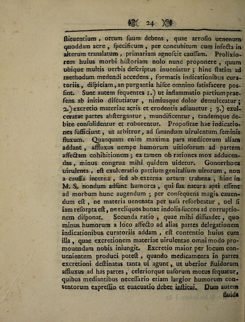 ftituentium , ortum fqum debens , quae arroflo uenenutn quoddam acre , fpecificum , per concubitum cum infe&a in alterum translatum , primariam agnofcit cauffam. Prolixio¬ rem huius morbi hiftoriam nolo nunc proponere , quum ubique multis uerbis defcriptus inueniatur ; hinc ftatim ad methodum medendi accedens , formatis indicationibus cura¬ toriis, difpiciam,an purgantia hifce omnino fatisfacere pos- fint. Sunt autem fequentes i.) ut inflammatio partium prae- fens> ab initio difcutiatur , nimiusque dolor demulceatur; a.)excretio materiae acris et erodentis adiuuetur ; 3.) exul¬ ceratae partes abftergantur , mundificentur , tandemque de¬ bite eonfolidentur et roborentur. Propofitae hae indicatio¬ nes fufficiunc , ut arbitror., ad fanandum uirulentum feminis Euxum. Quanquam enim maxima pars medicorum aliam addant , affluxus nempe humorum uicioforum ad partem afFe&am cohibitionem ; ea tamen ob rationes mox adducen¬ das , minus congrua mihi quidem uidetur. Gonorrhoea uirulerrta , eft exulceratio partium genitalium uirorum , non a cauffa. interna , fed ab externa ortum trahens , hinc in M*. S. nondum adfunt humores , qui fua natura apti effenc ad morbum hunc augendum ; per confequens magis cauen- dum eft , ne materia uenenata per uafa reforbeatur , uel fi iam reforptaeft, ne reliquos bonae indolis fuccos ad corruptio¬ nem difponat. Secunda ratio , quae mihi diffuadet, quo minus humorum a loco aflfe&o ad alias partes delegationem indicationibus curatoriis addam , eft contentio huius cum illa , quae excretionem materiae uirulentae omnimodo pro- mouendam nobis iniungic. Excretio maior per locum con- uenientem produci poteft , quando medicamenta in parces excretioni deftinatas tanta ui agunt ,, ut uberior fluidorum affluxus ad has partes , celeriorque uaforum motus fequatur, quibus mediantibus neceffario etiam largior humorum con¬ tentorum expreffio et euacuatio debet inftitui. Dum autem fluida