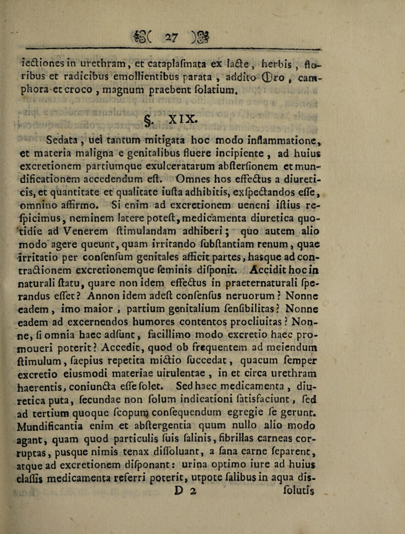 4 iedionesin urethram, et cataplafmata ex Ia£le , herbis , flo¬ ribus et radicibus emollientibus parata , addito ®ro , cara- phora-et croco , magnum praebent fblatium. l §. XIX. Sedata , uel tantum mitigata hoc modo inflammatione „ et materia maligna e genitalibus fluere incipiente , ad huius excretionem partiumque exulceratarum abfterfionem etmun- dificationem accedendum eft. Omnes hos effedlus a diureti¬ cis, et quantitate et qualitate iufla adhibitis, exfpedandos efle, omnino affirmo. Si enim ad excretionem ueneni iflius re- fpicimus, neminem latere potefl,medicamenta diuretica quo¬ tidie ad Venerem ftimulandam adhiberi; quo autem alio modo agere queunt,quam irritando fubflantiam renum, quae irritatio per confenfum genitales afficit partes, hasque ad con- tra&ionem excretionemque feminis difponit. Accidit hocin naturali flatu, quare non idem eflfedus in praeternaturali fpe- randus eflet? Annon idem adeft confenfus neruorum ? Nonne eadem, imo maior , partium genitalium fenfibilitas? Nonne eadem ad excernendos humores contentos procliuitas ? Non¬ ne, fi omnia haec adfunt, facillimo modo excretio haec pro- moueri poterit? Accedit, quod ob frequentem ad meiendum (limulum, faepius repetita midio fuccedat, quacum femper excretio eiusmodi materiae uirulentae , in et circa urethram haerentis, coniunda efle folet. Sed haec medicamenta , diu¬ retica puta, fecundae non folum indicationi fatisfaciunt, fed ad tertium quoque fcopum confequendum egregie fe gerunt. Mundificantia enim et abftergentia quum nullo alio modo agant, quam quod particulis fuis faiinis, fibrillas carneas cor¬ ruptas, pusque nimis tenax diflbluant, a fana carne feparent, atque ad excretionem difponant: urina optimo iure ad4iuius elaffis medicamenta referri poterit, utpote falibusin aqua dis- D 2 folutis