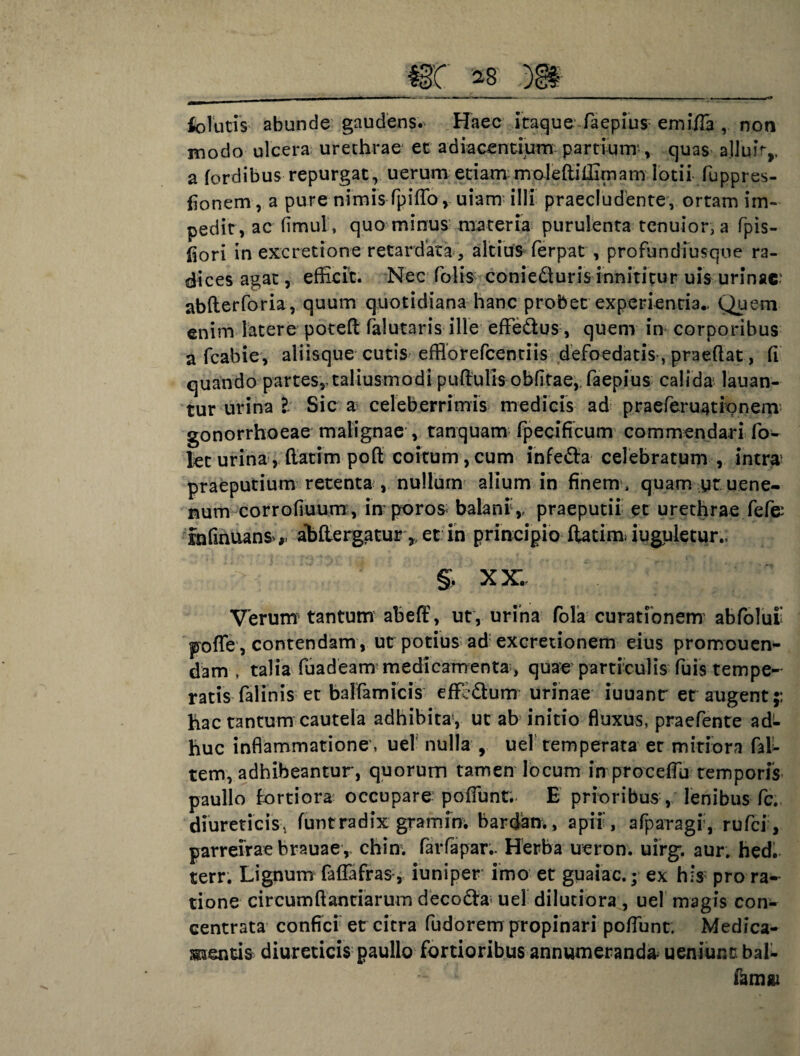 folutis abunde gaudens. Haec itaque-faepius emifla , non modo ulcera urethrae et adiacendum partium, quas ajluir,, a (ordibus repurgat, uerum etiam moleftiffimam lotii fuppres- fionem, a pure nimis fpifTo , uiarrr illi praecludente, ortam im¬ pedit, ac fimut, quo minus materia purulenta tenuior, a (pis¬ tori in excretione retardata altius ferpat , profundfusqne ra¬ dices agat, efficit. Nec folis conieduris innititur uis urinae: abfterforia, quum quotidiana hanc probet experientia.- Quem enim latere poteft falutaris ille efle&us, quem in corporibus a fcabie, aliisque cutis efflorefeentiis defoedatis , praedat, (i quando partes,, taliusmodipudulis oblitae, faepius calida lauan- tur urina l Sic a celeberrimis medicis ad praeferuationem gonorrhoeae malignae , tanquam fpecificum commendari fo- Jet urina, dacim pod coitum, cum infe&a celebratum , intra1 praeputium retenta , nullum alium in finem , quam yt uene- num corrofiuum , in poro& balani,, praeputii et urethrae fefe: Infinuans*,. aMergatur,, et in principio ftatim iuguletur., V: U §. XX. Verum' tantum abeff, ut, urina fola curationem' abfoluf pofle, contendam, ut potius ad excredonem eius promouen- dam t talia fuadeam medicamenta-, quae particulis fuis tempe¬ ratis falinis et balfarmeis effedum urinae iuuanr er augent;: hac tantum cautela adhibita, ut ab initio fluxus, praefente ad¬ huc inflammatione, uel nulla , uel temperata er mitiora (al¬ tem, adhibeantur, quorum tamen locum in proceflu temporis paullo fortiora occupare- poffunt. E prioribus , lenibus fc. diureticis, funtradix gramin. bardam, apii, afparagr, rufei, parreirae brauae, chim farfapar.. Herba ueron. uirg, aur. hed. terr. Lignum faflafras , iuniper imo et guaiac.; ex his pro ra¬ tione circumdandarum deco£ta; uel dilutiora , uel magis con- centrata confici et citra fudorem propinari poflunt. Medica¬ mentis diureticis paullo fortioribus annumeranda ueniunc bal- famai