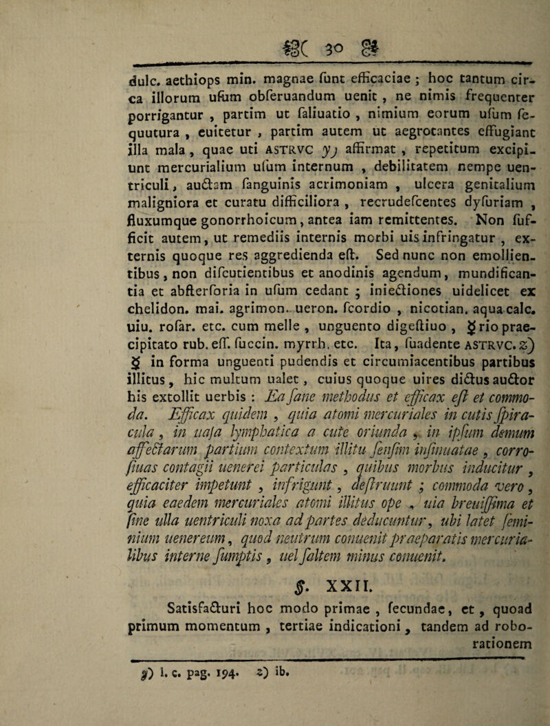 dulc. aethiops min. magnae funt efficaciae ; hoc tantum cir¬ ca illorum ufum obferuandum uenic , ne nimis frequenter porrigantur , partim ut faliuatio , nimium eorum ufum fe- quutura , euitetur , partim autem ut aegrotantes effugiant illa mala , quae uti astrvc yj affirmat , repetitum excipi¬ unt mercurialium ufum internum * debilitatem nempe uen- triculi, audsm fanguinis acrimoniam , ulcera genitalium maligniora et curatu difficiliora , recrudefcentes dj^furiam , fluxumque gonorrhoicum, antea iam remittentes. Non fuf- ficit autem, ut remediis internis morbi uisinfringatur , ex¬ ternis quoque res aggredienda eft. Sed nunc non emollien¬ tibus , non difcutientibus et anodinis agendum, mundifican- tia et abfterforia in ufum cedant ; iniediones uideiicet ex chelidon, mai. agrimon. ueron. fcordio , nicotian. aquacalc. uiu. rofar. etc. cum meile , unguento digeftiuo , grioprae- cipitato rub.eff. fuccin. myrrh, etc. Ita, fuadente astrvc.£) § in forma unguenti pudendis et circumiacentibus partibus illitus, hic multum ualet, cuius quoque uires didusaudor his extollit uerbis : Ea fane methodus et efficax efl et commo¬ da. Efficax quidem , quia atomi mercuriales in cutis fpira- cula, in uaja lymphatica a cute oriunda 9 in ipfum demum affe&arum partium contextum illitu fenfim infirmatae 9 corro- fiuas contagii uenerei particulas , quibus morbus inducitur , efficaciter impetunt , infrtgunt, def ruunt ; commoda vero, quia eaedem mercuriaks atomi illitus ope + uia breuiffima et fine ulla uentriculi noxa ad partes deducuntur, ubi latet /emi- nium u ener eum, quod neutrum conuenit praeparatis mer curia¬ libus interne fumptis 9 uelfaltem minus conuenit, §. XXII. Satisfaduri hoc modo primae , fecundae, et , quoad primum momentum , tertiae indicationi, tandem ad robo- racionem f) 1. C. pag. 194. Z) ib.