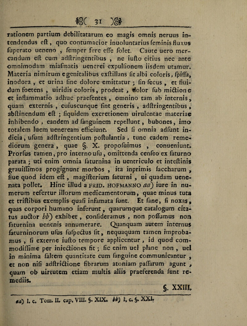 51 rationem partium debilitatarum eo magis omnis neruus in- tendendus eft , quo contumacior inuoluntarius feminis fluxus fuperato ueneno , femper fere efTe folet. Caute uero mer~ candum eft cum adftringentibus , ne iufto citius nec ante omnimodam miafmatis uenerei expulfionem iisdem utamur. Materia nimirum egenitalibus exftillans fit albi coloris, fpifta, inodora , et urina fine dolore emittatur ; fin fecus , et flui¬ dum foetens , uiridis coloris, prodeat , dolor fub midione et inflammatio adhuc praefentes , omnino tam ab internis, quam externis , cuiuscunque fint generis , adftringentibus , abftinendum efl ; fiquidem excretionem uirulentae materiae inhibendo , eandem ad fanguinem repellunt, bubones, imo totalem luem ueneream efficiunr. Sed fi omnia adfunt in¬ dicia , ufum adftringentium poftulantia , tunc eadem reme¬ diorum genera , quae §, X. propofuimus , conueniunt. Prorfus tamen, pro internoufu, omittenda cenfeo ex faturno parata ; uti enim omnia faturnina in uentriculo et inteflinis grauiflimos progignunt morbos , ita inprimis faccharum , fiue quod idem eft , magifterium faturni , ui quadam uene- nata pollet. Hinc illud a frid. hofmanno aa) iure in nu¬ merum refertur illorum medicamentorum, quae minus tuta et triflibus exemplis quafi infamata funt. Et fane, fi noxas, quas corpori humano inferunt, quarumque catalogum cita¬ tus audor bF) exhibet, confideramus , non poffumus non faturnina uenenis annumerare. Quanquam autem internus faturninorum ufus fufpedus fit, nequaquam tamen improba¬ mus , fi externe iufto tempore applicentur , id quod com¬ modi fli me per iniediones fit; fic enim uel plane non , uel in minima falcem quantitate cum fanguine communicantur , et non nifi adftridione fibrarum atoniam paftarum agunt > quam ob uirtutem etiam multis aliis praeferenda funt re¬ mediis. §. xxia