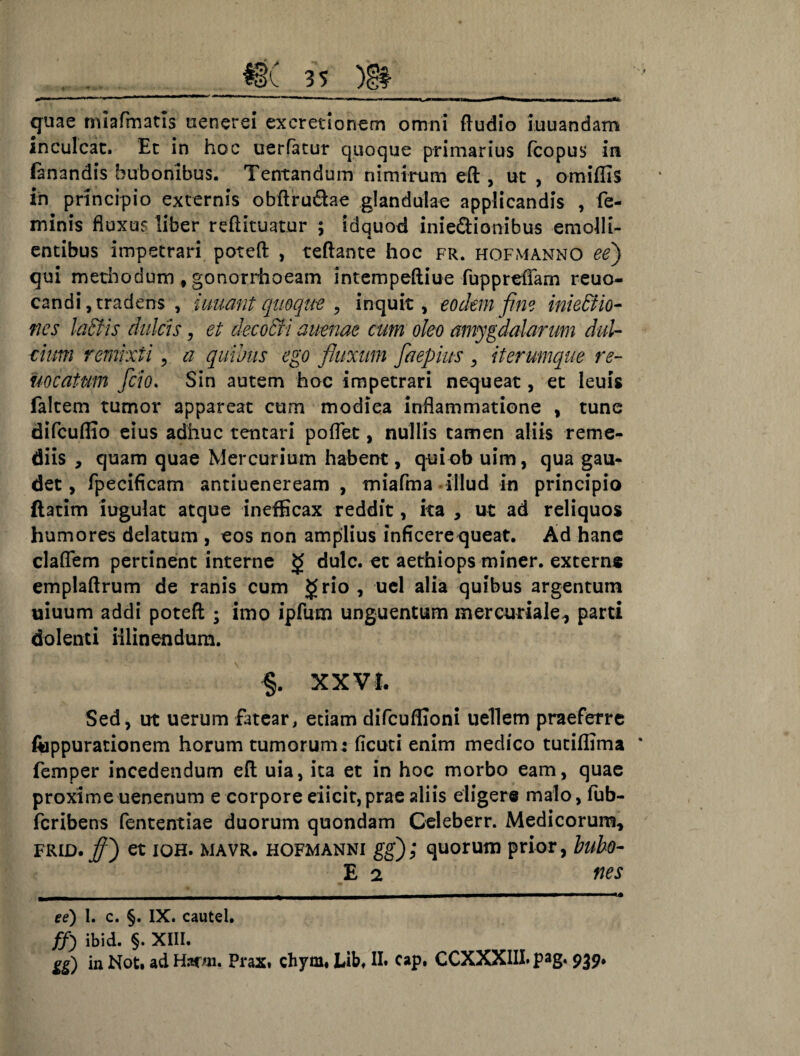 quae miafmatis uenerei excretionem omni ftudio iuuandam inculcat. Et in hoc uerfatur quoque primarius fcopus in fanandis bubonibus. Tentandum nimirum eft , ut , omiffis in principio externis obftru&ae glandulae applicandis , fe¬ minis fluxu? liber reftituatur ; idquod inie&ionibus emolli¬ entibus impetrari poteft , teftante hoc fr. hofmanno ee) qui methodum f gonorrhoeam intempeftiue fuppreffam reuo- candi,tradens , iuuant quoque , inquit, eodem fine iniettio- nes laStis dulcis, et decocti auenae cum oleo amygdalarum dul¬ cium remixti, a quibus ego fluxum faepius , iterumque re- uocatum fcio. Sin autem hoc impetrari nequeat, et leuis faltem tumor appareat cum modiea inflammatione , tune difcuflio eius adhuc tentari poflet, nullis tamen aliis reme¬ diis , quam quae Mercurium habent, quiob uim, qua gau¬ det, fpecificam antiueneream , miafma illud in principio ftatim iugulat atque inefficax reddit, ita , ut ad reliquos humores delatum , eos non amplius inficere queat. Ad hanc claflem pertinent interne dulc. et aethiops miner, externe emplaftrum de ranis cum grio , uel alia quibus argentum uiuum addi poteft ; imo ipfum unguentum mercuriale, parti dolenti illinendum. §. XXVI. Sed, ut uerum fatear, etiam difcuflioni uellem praeferre ftippurationem horum tumorum: ficuti enim medico tuciflima * femper incedendum eft uia, ita et in hoc morbo eam, quae proxime uenenum e corpore eiicit, prae aliis eligere malo, fub- feribens fententiae duorum quondam Celeberr. Medicorum, friD.ff) et ioh. mavr. hofmanni gg); quorum prior, bubo- E 2 nes ^—mmrnm—~ mnm imi1 ee) 1. c. §. IX. cautel. ffi ibid. §. XIII.