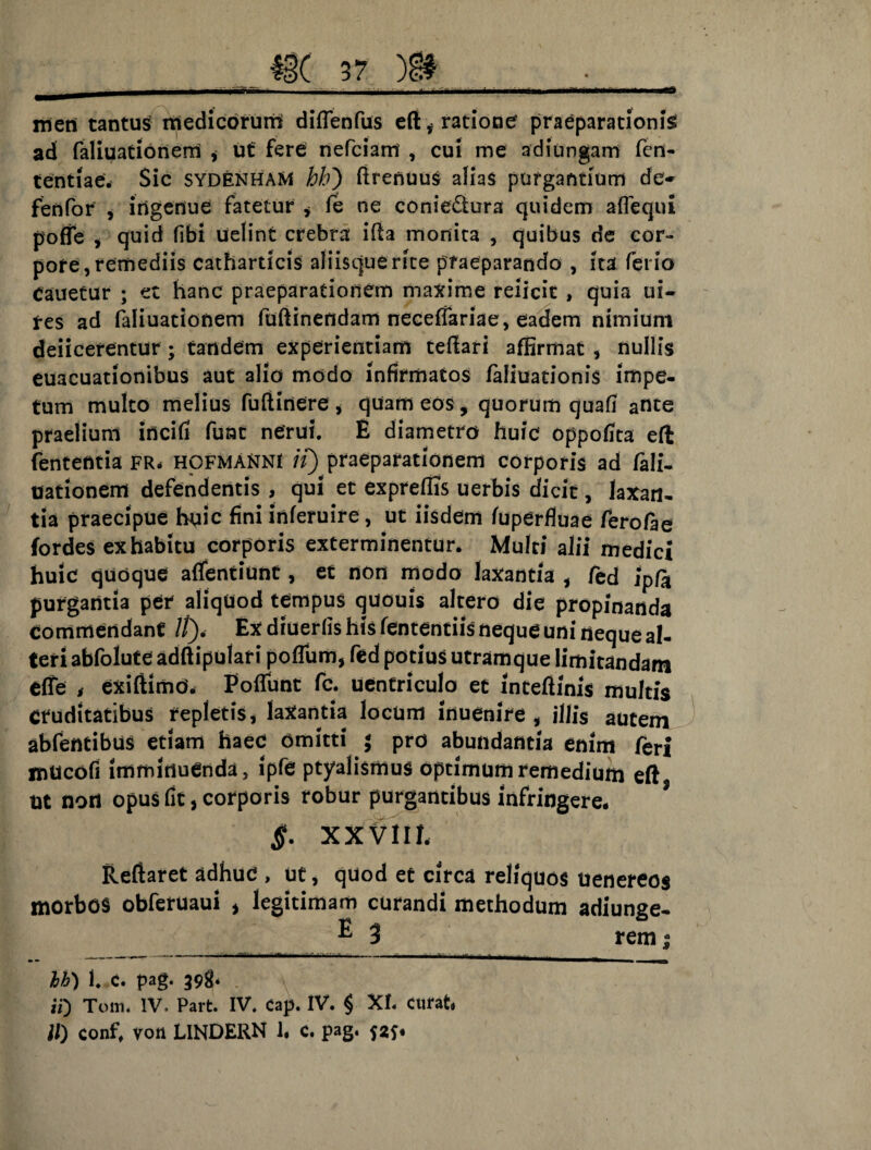 meti tantus medicorum difTenfus efi f ratione’ praeparationis ad faliuationerri y ut fere nefciam , cui me ad i ungam fcn- tentiae. Sic sydenhaM hh) ftrenuus alias purgantium de- fenfor , ingenue fatetur * fe ne conie&ura quidem aflequi poffe y quid fibi uelint crebra ifia monita , quibus de cor¬ pore, remediis catharticis aliisquerite praeparando , ita ferio Cauetur ; et hanc praeparationem maxime reiicit , quia ui- res ad faliuationem fuftinendam necefiariae, eadem nimium deiicerentur ; tandem experientiam teffari affirmat , nullis euacuationibus aut alio modo infirmatos faliuationis impe¬ tum multo melius fuftinere * quam eos, quorum quafi ante praelium incifi fune nerui. E diametro huic oppofita eft lententia FR» hofmaXNI ii) praeparationem corporis ad fali¬ uationem defendentis , qui et expreffis uerbis dicit, laxan¬ tia praecipue huic fini inferuire, ut iisdem fuperfiuae ferofae fordes ex habitu corporis exterminentur. Multi alii medici huic quoque affentiunt, et non modo laxantia , fed ipfo purgantia per aliquod tempus quouis altero die propinanda commendant //). Ex diuerlis his lentendis neque uni neque al¬ teri abfolute adftipulari poflum, fed potius utramque limitandam effe t exiftimo. Poflunt fc. uentriculo et intefiinis multis cruditatibus repletis, laxantia locum inuenire , illis autem abfentibus etiam haec omitti ; pro abundantia enim feri mticofi imminuenda, ipfe ptyalismus optimum remedium eft Ut nod opus fit, corporis robur purgantibus infringere* §. XXVIIL Reflaret adhuc , ut, quod et circa reliquos uenereos morbos obferuaui > legitimam curandi methodum adiunge- ® 3 rem $ _ — — - — :——r— *■ ~* —j -- igg ^_| hh) f C. pag. 39^* ii) Tom. IV. Part. IV. cap. IV. $ XI. curat.