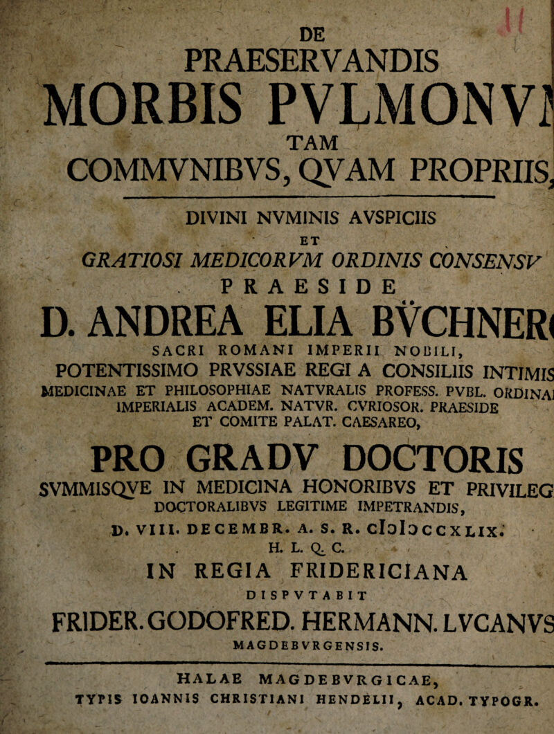 DE PRAESERVANDIS MORBIS PVLMONVI v ■ W TAM COMMVNIBVS, QVAM PROPRIIS, DIVINI NVM1NIS AVSPICIIS ET GRATIOSI MEDICORVM ORDINIS CONSENSV PRAESIDE « • D. ANDREA ELIA BVCHNERl SACRI ROMANI IMPERII NOBILI, POTENTISSIMO PRVSSIAE REGI A CONSILIIS INTIMIS MEDICINAE ET PHILOSOPHIAE NATVRALIS PROFESS. PVBL. ORDINA! IMPERIALIS ACADEM. NATVR. CVRIOSOR. PRAESIDE ET COMITE PALAT. CAESAREO, PRO GRADV DOCTORIS SVMMISQVE IN MEDICINA HONORIBVS ET PRIVILEG DOCTORALIBVS LEGITIME IMPETRANDIS, D. VIII. DECEM6R. A. S. R. CloIoccXLIX. H.LQ.C. . IN REGIA FRIDERICIANA DISPVTABIT FR1DER. GODOFRED. HERMANN. LVCANVS MAGDEB VRGENSIS. HALAE MAGDEBVRG1CAE, TYPIS IOANNIS CHRISTIANI HENDELII, ACAD. TYPOGR*