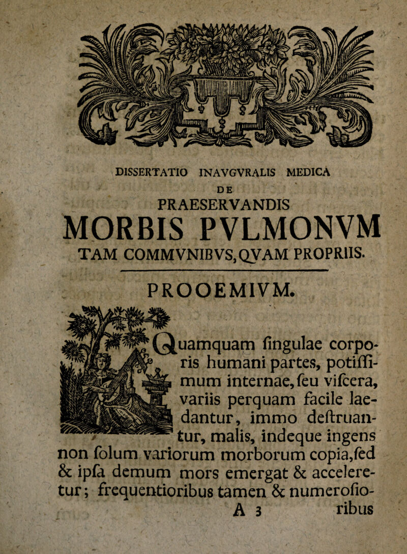 DISSERTATIO INAVGVRALIS MEDICA ■ V • * DE PRAESERVANDIS MORBIS PVLMONVM TAM COMMVNIBVS,QVAM PROPRIIS. PROOEMIVM. lingulae corpo¬ ris numani partes, potifli- mum internae, feu vifcera, variis perquam facile lae- tur, immo deftruan- r, malis, indeque ingens um morborum copia,fed & ipfa demum mors emergat & accelere¬ tur; frequentioribus tamen & numerofio- A 3 ribus