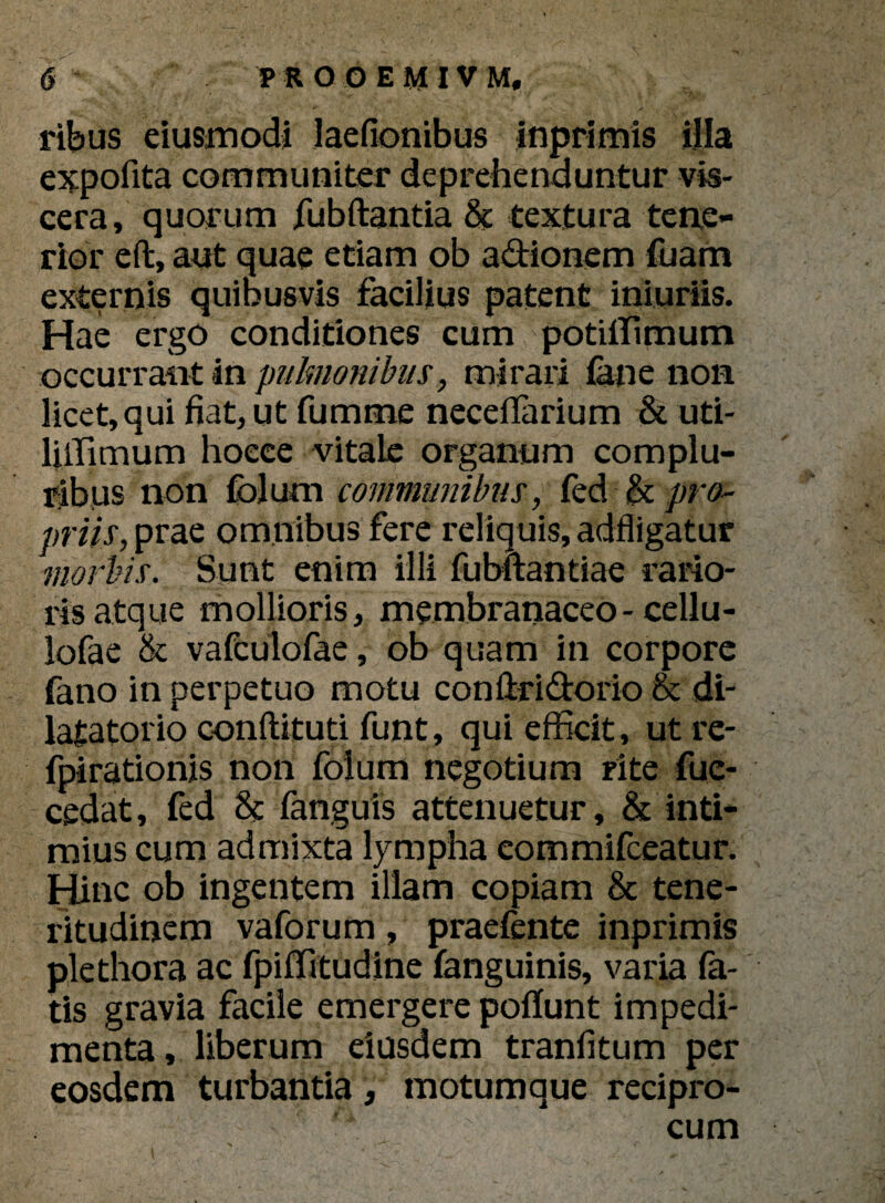 ribus eiusmodi laefionibus inprimis illa expofita communiter deprehenduntur vis¬ cera, quorum fubftantia & textura tene¬ rior eft, aut quae etiam ob adionem fuam externis quibusvis facilius patent iniuriis. Hae ergo conditiones cum potiffimum occurrant in pulmonibus, mirari fane non licet, qui fiat, ut fumme neceffarium & uti- liffimum hoeee vitale organum complu¬ ribus non folurn communibus, fed & pro- priis, prae omnibus fere reliquis, adfligatur morbis. Sunt enim illi fubftantiae rario¬ ris atque mollioris, membranaceo - cellu- lofae & vafculofae, ob quam in corpore fano in perpetuo motu conflridorio & di- latatorio conftituti funt, qui efficit, utre- fpirationis non folum negotium rite fue- cedat, fed & fanguis attenuetur, & inti¬ mius cum admixta lympha eommifceatur. Hinc ob ingentem illam copiam & tene¬ ritudinem vaforum, praefente inprimis plethora ac fpiffitudine fanguinis, varia fa¬ tis gravia facile emergere poliunt impedi¬ menta , liberum eiusdem tranfitum per eosdem turbantia, motumque recipro- '' ;; - 'V' tk : ' cum