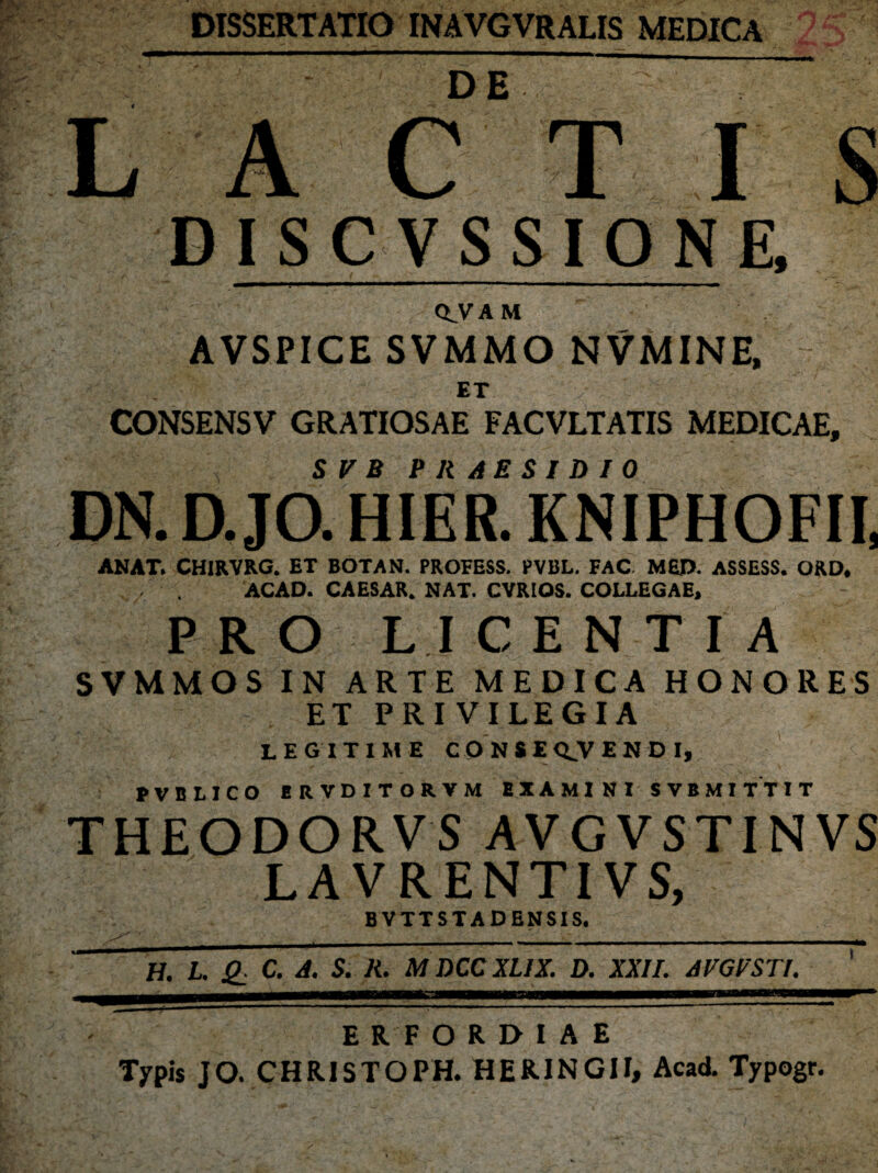 DISSERTATIO INAVGVRALIS MEDICA LACTIS DISCVSSIONE CLVAM AVSPICE SVMMO NVMINE, ET ' ;r i ' ' ■■ CONSENSV GRATIOSAE FACVLTATIS MEDICAE, S V B PRAESIDIO DN. D. JO. HIER. KNIPHOFII, ANAT. CHIRVRG. ET BOTAN. PROFESS. PVBL. FAC. MEjD. ASSESS. ORD, ACAD. CAESAR. NAT. CVRIOS. COLLEGAE, P R O L I C E N T I A SVMMOS IN ARTE MEDICA HONORES ET PRIVILEGIA LEGITIME CONSEQJVENDI, PVBLICO ERVDITORVM E X A MI NI SVBMITT I T THEODORVS AVGVSTINVS LAVRENTIVS, BVTTSTA DENSIS. H. I. £ C. A. S. R. M DCCXIIX. D. XXII. AVGVSTl. ERFOREMAE Typis JO. CHRISTOPH. HERINGII, Acad. Typogr.