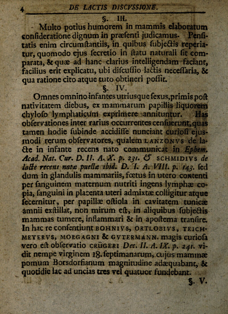 ““ ' — §. IIL 7” ' - Multo potius humorem in mammis elaboratum confidetatione dignum irt praefenti judicamus- Penfi- tatis enim circumftantiis, in quibus fubjeffis repeda¬ tur, quomodo ejus fecretio iri ftatu naturali fit com¬ parata, &quae ad hanc clarius intelligendam faciant, facilius erit explicatu, ubi difcuffio laffis neceflaria, & qua ratione cito atque tuto obtineri poflit. §. iv. 1 , Omnes omnino infantes ucriusque fexus,primis poft nativitatem diebus, ex mammarum papillis liquorem chylofo lymphaticum exprimere annituntur. Has obfervationes inter rarius occurrentes cenfuerunt,quas tamen hodie fubinde accidilTe nunciant curiofi ejus¬ modi rerum obfervatores, qualem lanzonvs de la- ffie in infante recens nato communicat in Epbem. Acad. Nat. Car. D. It. A, X. p. zjt. CJ schmidivs de ia3e recens nate puelle ibii. D. I. A. VIII. p. fed dum in glandulis mammariis, fetus in utero contenti per fanguinem maternum nutriti ingens lymphae co¬ pia, fanguini in placenta uteri admixtae colligitur atque fecernitur, per papillae oftiola in cavitatem tunicae amnii exftillat, non mirum eft, in aliquibus fubjeffis ' mammas tumere, inflammari & in apoftema tranfire. In hac re confentiunt bohni vs, ortlobivs, teich- MEYERVS, MORGAGNI & GVTERMANN. magis CUriofa vero eft obfervatio crugeri Deci II. A. IX. p. 241. vi¬ dit nempe virginem ig.feptimanarum, cujus mammae pomum Borsdorfianum magnitudine adaequabant, it quotidie lac ad uncias tres vel quatuor fundebant. .... • $• V-