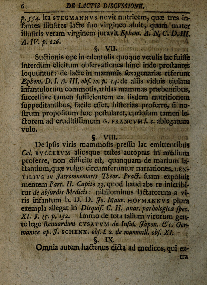 f'554' ita sTEGMANNvs novit nutricem, quse tres in¬ fantes illuftres la&e fuo virgineo aluit, quam mater iiluftris veram virginem juravit Ephem. A. Nj C.D.lll. A. IV. p. ai. ■ ' %. VIL Su&ionis ope in edentulis quoque vetulis lac fuifie interdum elicitum obfervationes hinc inde proflantes loquuntur: de la&e in mammis fexagenariae referunt Epbem. D. I. A. III. obf. io. p. 14. de aliis viduis ejulatu infantulorum commotis,aridas mammas praebentibus, fucceflive tamen fufficientem ex iisdem nutritionem fuppeditantibus, facile eflet, hiftorias proferre, fi no- ftrum propofitum hoc poftularer, curiofum tamen le- N florem ad eruditiflimum g. francvm /. c. ablegatum volo. §, VIII.. Deipfis viris mammofis prefiu lac emittentibus Cei. rvccervm aliosque teftes autoptas in medium ; proferre, non difficile eft, quanquam-de marium la- ■ £tantium,quce vulgo circumferuntur nar rationes, l en- tilivs in dairomnemaus Tbeor. Prati, fuam expofuit mentem Pan. II. Capite 23. quod haud abs re infcribi- tur de ab/itrdis Medicis: nihilominus laSatorum a vi¬ ris infantum b. D. D. ffo. Maur. hofmannvs plura exempla allegat in Disquif. C. H. anat. pathologica fpec. XI. §. is- ?• >J2’ Immo de tota talium virorum gen¬ te lege Renuardum cysatvm de Infui. ffapon. iSc. Ger¬ manice ap. cf. schenk. obf. I. 2. de mammili. obf. Xh §. IX. Omnia autem hadenus dida ad medicos, qui ex¬ tra ' > ’ •*'’ . ' ' i - ■ 'l\ • ■ . ' I'