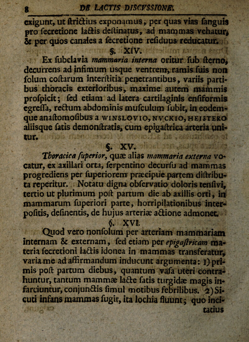 exigunt, utftridius exponamus, per quas vias fanguis pro fecretione ladis deilina tus, ad matri mas vehatur* & per quos canales a fecretione reiiduus reducatur. §. XIV. Ex fubdavia mammaria interna oritur fub fterno, decurrens ad infimum usque ventrem, ramis fuis non folum collarum interftitia penetrantibus, variis parti¬ bus thoracis exterioribus, maxime autem mammis profpicit; fed etiam ad latera cartilaginis enfiformis egrefla, redum abdominis mufculum fubit, in eodem- queanaftomofibusa wiNSLqvio,Nv;cKio,HEi3TERO aliisque fatis demonftratis, cum epigaftrica arteria uni¬ tur. ,.| §. XV. Thoracica fiiperior, quae alias mammaria externa vo¬ catur, ex axillari orta, ferpentino decurfu ad mammas progrediens per fuperiorem praecipue partem diftribu- ta repentur. Notatu digna obfervatio doloris tenftvi, tertio ut plurimum poft partum die ab axillis orti, in mammarum fuperiori parte, horripilationibus inter¬ polius, definentis, de hujus arteriae adiorie admonet. §. XVI. Quod vero nonfoium per arteriam mammariam internam & externam, fed etiam per epigaflricam ma¬ teria fecretioni ladis idonea in mammas transferatur, varia me ad affirmandum inducunt argumenta: l) pri¬ mis poft partum diebus, quantum vafa uteri contra¬ huntur, tantum mammae lade fatis turgidae magis in¬ farciuntur, conjundis fimul motibus febrilibus. ^)Si- cuti infans mammas fugit, ita lochia fluunt; quo inci¬ tatius