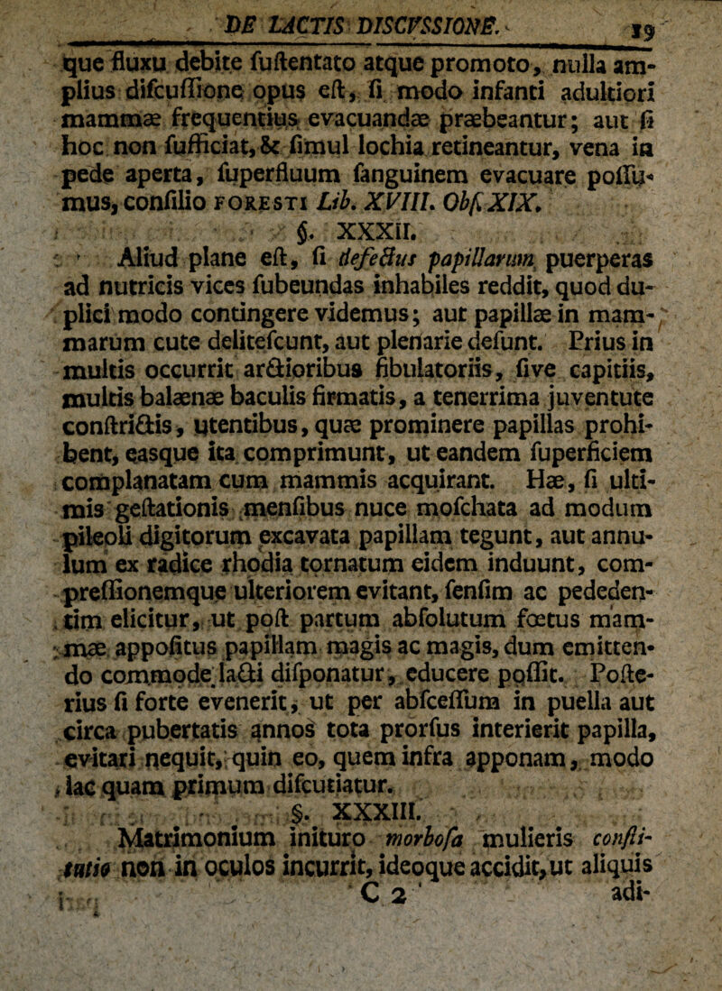 r ■'DE LACTIS DISCESSIONE.- jg, - que fluxu debite fuftentato atque promoto, nulla am¬ plius difcuffione opus eft, fi modo infanti adultiori mamma; frequentius evacuandae praebeantur; aut fi hoc non fufficiat, & fimul lochia retineantur, vena ia pede aperta, fuperfluum fanguinem evacuare pofifu- muSjConfilio foresti Lib. XVIIL Obf.XIX. $, XXXII. c 1 Aliud plane eft, fi defeBus papillarum puerperas ad nutricis vices fubeundas inhabiles reddit, quod du¬ plici modo contingere videmus; aut papillae in mam- marum cute delitefcunt, aut plenarie defunt. Prius in multis occurrit ardioribus fibulatoriis, fi ve capitiis, multis balaenae baculis firmatis, a tenerrima juventute conftridis, utentibus, qua; prominere papillas prohi¬ bent, easque ita comprimunt, ut eandem fuperficiem complanatam cum mammis acquirant. Hae, fi ulti¬ mis geftationis menfibus nuce mofchata ad modum pileoli digitorum excavata papillam tegunt, aut annu- lum ex radice rhodia tornatum eidem induunt, com- preffionemque ulteriorem evitant, fenfim ac pededen- . tim elicitur, ut poft partum abfolutum foetus marp- mae appofitus papillam magis ac magis, dum emitten¬ do commode, ladi difponatur, educere poflit. Pofte- rius fi forte evenerit, ut per abfceflum in puella aut circa pubertatis annos tota prorfus interierit papilla, evitari nequit,: quin eo, quem infra apponam, modo , iac quam primum difcutiatur. §. XXXIII. Matrimonium inituro morbofa mulieris confli- tam non in oculos incurrit, ideoque accidit, ut aliquis i,K;; ■' 'v - * ‘;  c 2 ^ - adi- i >