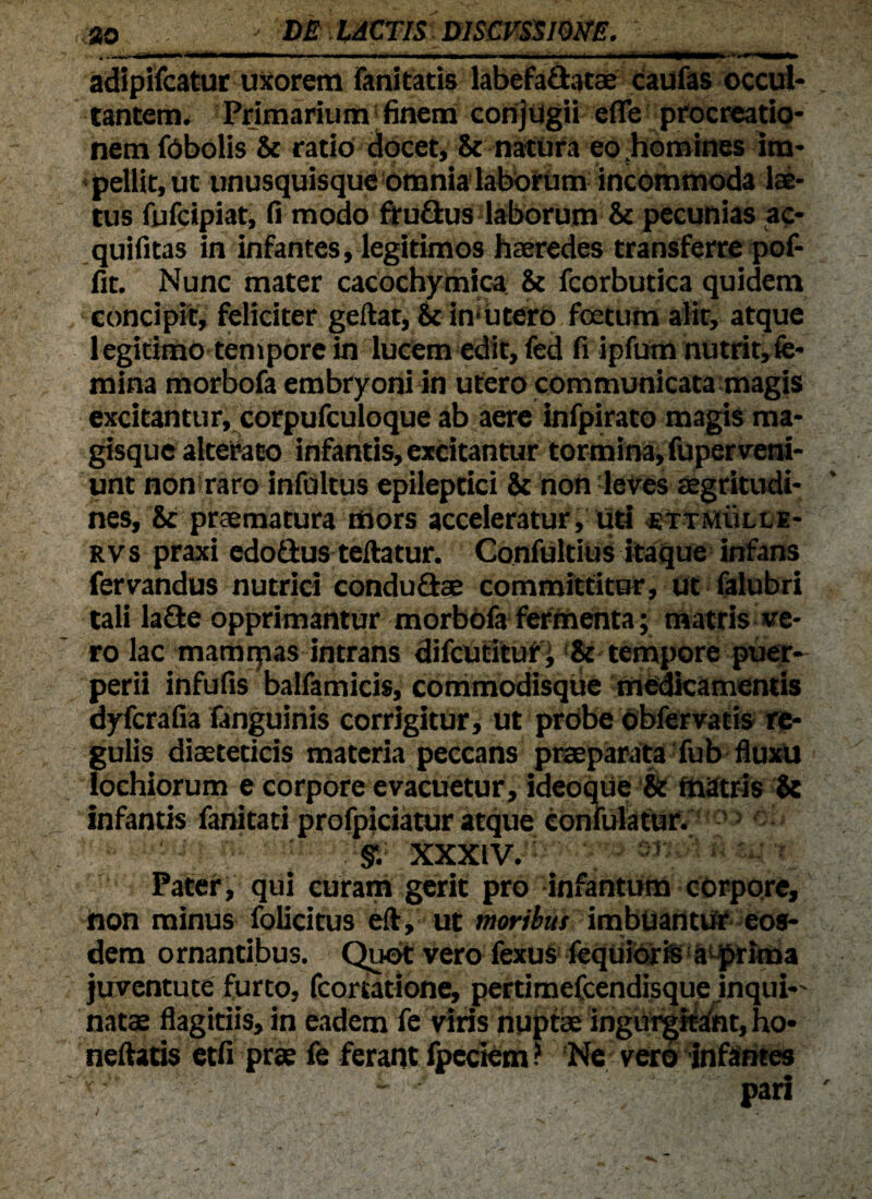 adipifcatur uxorem fani tatis labefa&atae Caufas occul¬ tantem. Primarium finem conjugii effe procreatio¬ nem fObolis & ratio docet, & natura eo homines im¬ pellit, ut unusquisque Omnia laborum incommoda lae¬ tus fufcipiat, fi modo ffuflus laborum & pecunias ac- quifit33 in infantes, legitimos haeredes transferre pof- fit. Nunc mater cacochymica & fcorbutica quidem concipit, feliciter geftat, & in*utero foetum alit, atque legitimo tempore in lucem edit, fed fi ipfum nutrit,fe- mina morbofa embryoni in utero communicata magis excitantur, corpufculoque ab aere infpirato magis ma¬ gisque alterato infantis, excitantur tormina, fuperveni¬ unt non raro infultus epileptici 8c non leves aegritudi¬ nes, & praematura mors acceleratur, uti ettmulle- rvs praxi edo&us teftatur. Confultius itaque infans fervandus nutrici condu&ae committitur, ut falubri tali la£te opprimantur morbofa fermenta; matris ve¬ ro lac mamrpas intrans difcutitur, & tempore puer¬ perii infufis balfamicis, commodisque medicamentis dyfcrafia fanguinis corrigitur, ut probe obfervatis re¬ gulis diaeteticis materia peccans praeparata fub fluxu lochiorum e corpore evacuetur, ideoque & matris & infantis fanitati profpiciatur atque confulatur. mm-30R xxxiv.' 'R Pate?’, qui curam gerit pro infantum corpore, non minus folicitus eft, ut moribus imbuantur eos¬ dem ornantibus. Quot vero fexus fequioris a prima juventute furto, fcomtione, pertimefcendisque inqui natae flagitiis, in eadem fe viris nuptae ingurgitant, ho- nefiatis etfi prae fe ferant fpectem ? Ne voro infantes - pari