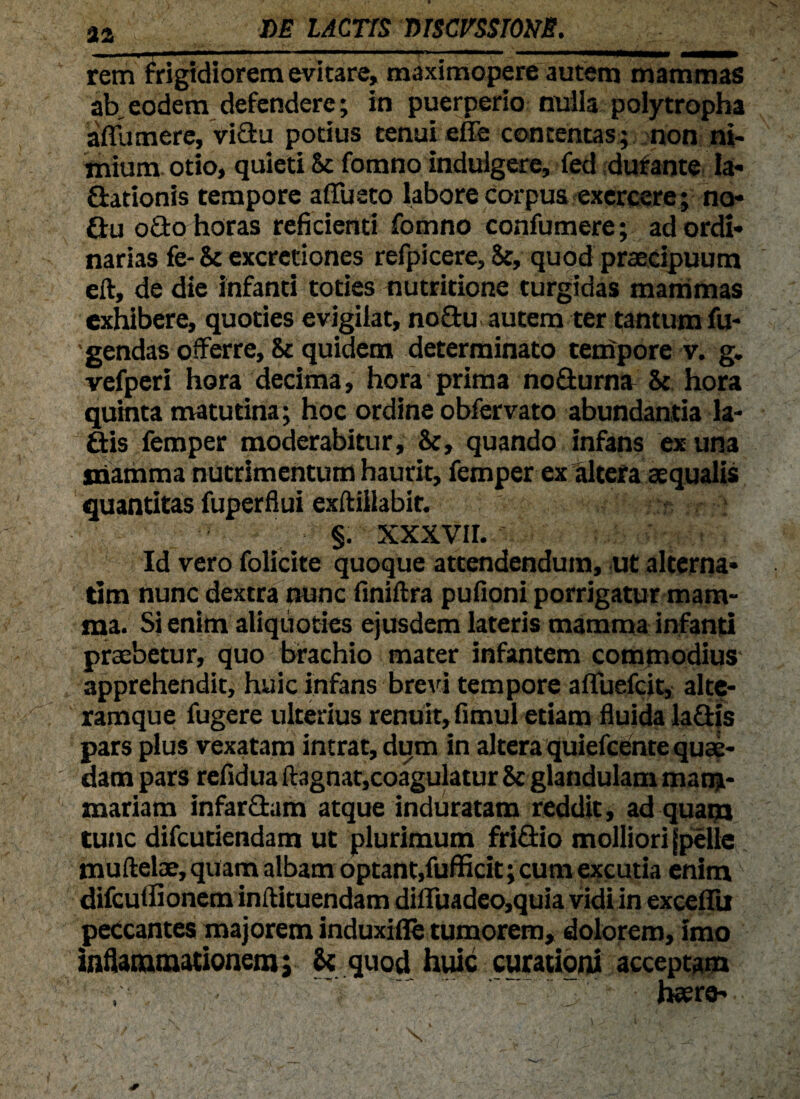 rem frigidiorem evitare, maximopere autem mammas ab eodem defendere; in puerperio milia polytropha a frumere, viftu potius tenui effe contentas; non ni¬ mium otio, quieti 5c fomno indulgere, fed durante la¬ vationis tempore affueto labore corpus exercere; no- Vu oVo horas reficienti fomno confumere; ad ordi¬ narias fe- & excretiones refpicere, 8c, quod praecipuum eft, de die infanti toties nutritione turgidas mammas exhibere, quoties evigilat, no£tu. autem ter tantum fu¬ lgendas offerre, & quidem determinato tempore v. g. vefperi hora decima, hora prima nodurna & hora quinta matutina; hoc ordine obfervato abundantia la- Vis femper moderabitur, &, quando infans ex una snamma nutrimentum haurit, femper ex altera aequalis quantitas fuperflui exftillabit. * §. xxxvir. Id vero folicite quoque attendendum, ut alterna- tim nunc dextra nunc finiftra pufioni porrigatur mam¬ ma. Si enim aliquoties ejusdem lateris mamma infanti praebetur, quo brachio mater infantem commodius- apprehendit, huic infans brevi tempore afTuefcit, alte- ramque fugere ulterius renuit, fimul etiam fluida laVjs pars plus vexatam intrat, dum in altera quiefeente quae¬ dam pars refidua ftagnat,coagulatur & glandulam mam¬ mariam infarciam atque induratam reddit, ad quam tunc difeutiendam ut plurimum friVio molliori jpelle muftelae, quam albam optant,fufficit; cum excutia enim difculfionem inftituendam diffuadeo,quia vidi in exceflu peccantes majorem induxifle tumorem, dolorem, imo inflammationem; 8« quod huic curationi acceptam haere-