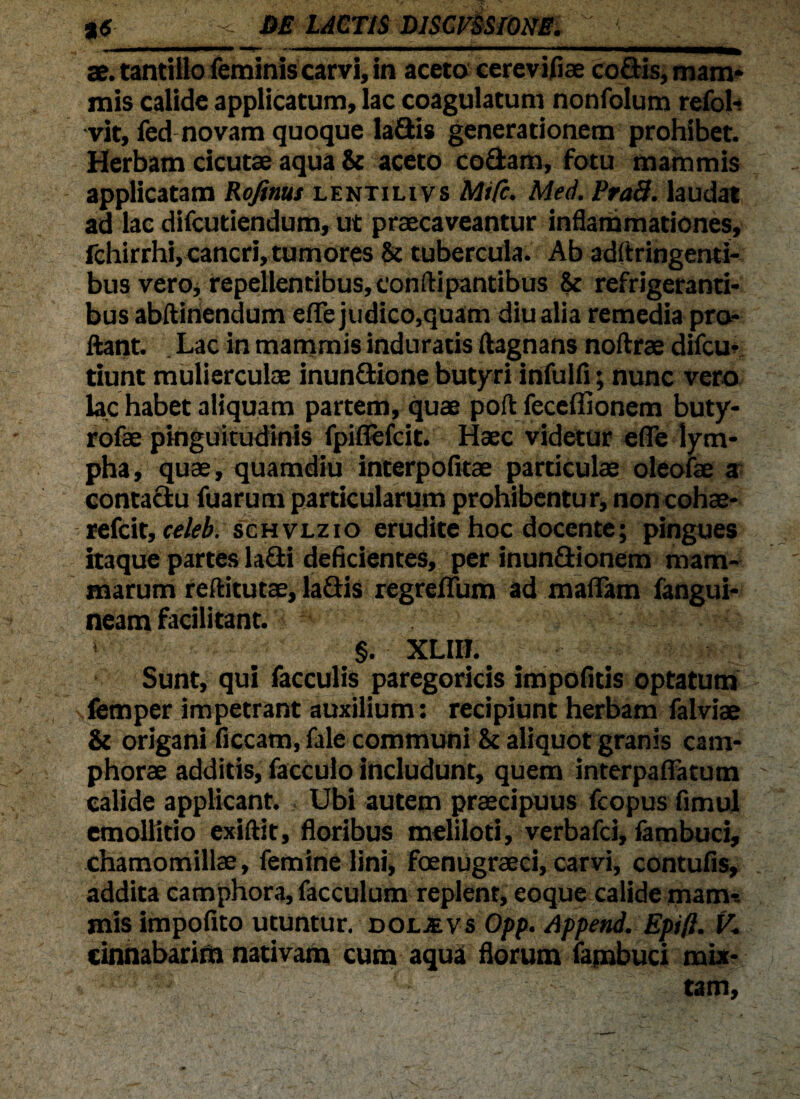 ae. tantillo feminis carvl, in aceto cereviflae codis, mam* mis calide applicatum, lac coagulatum nonfolum refol- vit, fed novam quoque ladis generationem prohibet. Herbam cicutae aqua & aceto codam, fotu mammis applicatam Rofinus lentilivs Mifc. Med. PraB. laudat ad lac difcutiendum, ut praecaveantur inflammationes, fchirrhi, cancri, tumores & tubercula. Ab adftringenti- bus vero, repellentibus, conftipantibus & refrigeranti¬ bus abftinendum e fle judico,quam diu alia remedia pro¬ flant. Lac in mammis induratis ftagnans noflrae difcu- tiunt mulierculae inundione butyri infulfi; nunc vero lac habet aliquam partem, quae poft feceflionem buty- rofae pinguitudinis fpiflefcit. Haec videtur efie lym¬ pha, quae, quamdiu interpofltae particulae oleofae a contactu fuarum particularum prohibentur, noncohae- refcit, celeb. schvlzio erudite hoc docente; pingues itaque partes ladi deficientes, per inundionem mam¬ marum reflitutae, ladis regreflum ad maflam fangui- neam facilitant. §. XLIII. Sunt, qui faeculis paregoricis impolitis optatum femper impetrant auxilium: recipiunt herbam falviae & origani ficcam, fale communi & aliquot granis cam- phorae additis, facculo includunt, quem interpaflatum calide applicant. Ubi autem praecipuus fcopus fimul emollitio exiftit, floribus meliloti, verbafei, fambuci, chamomillae, femine lini, foenugraeci, carvi, contufis, addita camphora, facculum replent, eoque calide mam-. mis impofito utuntur, doljevs Opp. Append. Epift. V- cinnabarim nativam cum aqua florum fambuci mix¬ tam.