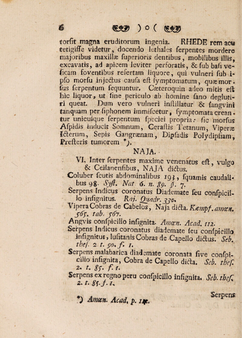 €££> ) o ( torfit magna eruditorum ingenia. RHEDE rem acu Cetigiffe videtur, docendo icthales ferpentes mordere majoribus maxillas fuperioris dentibus, mobilibus illis, excavatis, ad apicem leviter perforatis, & fub bafi ve- ficam foventibus refertam liquore, qui vulneri fub i- pfo morfu injectus caufa eft fymptomatum, qutemor. ius ferpentum fequuntur. Cceteroquin adeo mitis eft hic liquor, ut line periculo ab homine fano deglufi- ri queat. Dum vero vulneri inllillatur & fangvini tanquam perfiphonem immifcetur, fymptomatacrean• tur unicuique ferpentum fpeciei propria.- fic morfus Afpidis inducit Somnum, Ceraflis Tetanum, Viperae Icterum, Sepis Gangraenam, Dipfadis Polydipliam, Prefteris tumorem *). NAJA. ■ VI, Inter ferpentes maxime venenatus eft vulgo & Ceilanenfibus, NAJA dictus. Coluber fcutis abdominalibus igj, fquamis caudali* bus 98. Syft. Nat. 6. n. gp. 0. y. Serpens Indicus coronatus Diademate feu confpicil¬ lo infignitus. Raj. Quaclr. jje. Vipera Cobras de Cabeios, Naja dicta. Nempf. mrtm. 565. tab, 567. Angvis confpicillo infignita. Amxn. Acad. 112. Serpens Indicus coronatus diademate leu confpicillo infignitus, lufitanis Cobras de Capeilo dictus. Seb. tbef. 2 t. 90* f* /. Serpens malabarica diademate coronata five confpi- cilio infignita, Cobra de Capeilo dida. Seb. tbef. 2. t. gf. f. 1. Serpens ex regno peru confpicillo infignita. Seb.tbef, 2* t. •) Amm. Acad. p. 7*. Serpm$