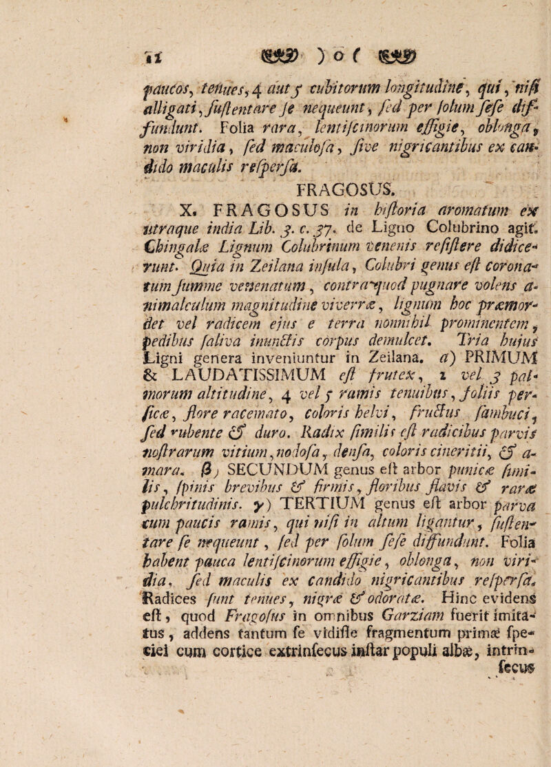 fduCos, tenues 14 auty cubitorum longitudine, quidni fi diligat i, fuflentare Je nequeunt, fed fer fotum fefe dif¬ fundunt. Folia rara, lentijcinorum effigie, oblonga * non viridia , fed maculofa, fice nigricantibus ex can¬ dido maculis refferfli. FRAGOSUS, g .  ^ - ■ ][ X. FRAGOSUS in hiftoria aromatum ex utraque india Lib. j: c. jy. de Ligno Colubrino agit, Chingalce Lignum Colubrinum tenent s refiftere di di ce* titnt. Quia in Zeilnna infula, Colubri genus efl corona- tum Jttmme venenatum, contrayjuod pugnare volens a« nimalculum magnitudine viverra, lignum hoc fremor* det vel radicem ejus e terra nonnihil prominentem 7 pedibus faliva inunctis corpus demulcet. Tria hujus Ligni genera inveniuntur in Zeilana. a) PRIMUM & LAUDATISSIMUM efl frutex, 2 vel 3 pal¬ morum altitudine, 4 vel / ramis tenuibus, joliis per* ficti, flore racemato, coloris helvi, frufius fambuci, fid rubente fiS duro. Radix fiimilii efl radicibus parvis twflrarum vitium, nodofadenfa, coloris cineritii, (f a~ inara* 0j SECUNDUM genus eft arbor punic£ fimi- lis, (pinis brevibus Cf firmis, floribus flavis df rar& pulchritudinis. y) TERTIUM genus efl arbor parva tum faucis ramis, qui ni fi in altum ligantur, fuflen* tare fe nequeunt, fed fer fotum fefe diffundunt. Folia habent pauca lenti {duorum effigie, oblonga, non viri¬ dia, fed maculis ex candido nigricantibus re [ferfit* Radices fiunt tenues, nigrae ifi odor at £. Hinc evidens eft 5 quod Fragofus in omnibus Garziatn fuerit imita- tus * addens tantum fe vidifle fragmentum prima! fpe* ciei cum cortice extrinfecus inftar populi alb^, intrin- ksm K