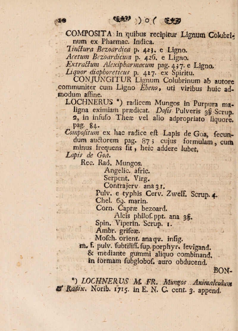 iP ) o ( “7 * ' - . - •- COMPOSITA in quibus recipitur Lignum Colubri; num ex Pharmac. Indica. linctura Bezoardica p. 42$, e Ligno. Acetum Bezoardicum p. 426, e Ligno. , Extradium Alexipharmacum pag. 4 $ 7. e Ligno. Liquor diaphoreticus p. 417. ex Spiritu. CONJUNGIT UR Lignum Colubrinum ab autore .communiter cum Ligno Ebeno, ut| viribus huic ad¬ modum affine. LOCHMERUS *) radicem Mungos in Purpura ma¬ ligna eximiam praedicat. Do/is Pulveris ^ Scrup. in infulo The® vel alio adpropriato liquore* pag‘,84* - - > ^fW:Y •• V| Eompofitum ex hac radice eft Lapis de Goa, fecun¬ dum audorem pag. 87 5 cujus formulam ^ cum minus frequens fit, heic addere lubet. Lapis de Goa* Ree. Rad. Mungos. Angelic. afric. Serpent. Virg. Contrajerv ana^r. Pulv. e typhis Cerv. Zweif. Scrup. 4. CheL 69. marin. Corn. Capr® bezoard. Alcis philof.ppt. ana 3§, Spin. Viperin. Scrup. s. 1 Ambr. grife®p - Mofch. orient. anaqv. infig. in# f. pulv. fubtillffifup.porphyn leviganef. & mediante gummi aliquo combinanda in formam fubglobof. auro obducend. *) L0CHNE1WS M FR. Mundos Ammaleukm