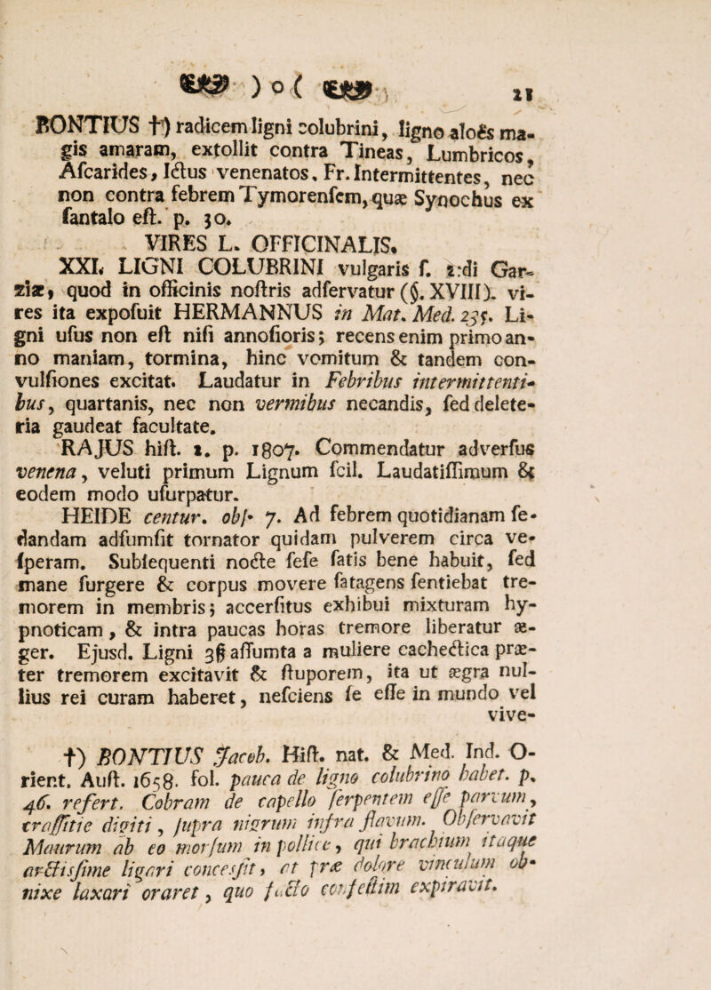 ) ° ( ) i* * « * ‘i BONTIUS radicem ligni colubrini, ligno alo & ma¬ gis amaram, extollit contra Tineas, Lumbricos, Afcarides, Idus venenatos, Fr. Intermittentes nec non contra febrem Tymorenfcm, quae Synochus ex fantalo eft. p. 30* * VIRES L. OFFICINALIS. XXI, LIGNI COLUBRINI vulgaris f. i:di Gar~ zix9 quod in officinis noftris adfervatur (§. XVIII). vi- res ita expofuit HERMANNUS in Mat. Med. 23$. Li¬ gni ufus non eft nifi annofioris; recens enim primo an¬ no maniam, tormina, hinc vomitum & tandem con- vulfiones excitat. Laudatur in Febribus intermittenti- busy quartanis, nec non vermibus necandis, feddelete- ria gaudeat facultate. RAJUS hift. 1. p. 180*7. Commendatur adverfus venena, veluti primum Lignum fcil. Laudatifllmum 8c eodem modo ufurpatur. HEIDE centur. obi• 7. Ad febrem quotidianam fe* dandam adfumfk tornator quidam pulverem circa ve- (peram. Sublequenti nodle fefe fatis bene habuit, fed mane furgere & corpus movere fatagens fentiebat tre¬ morem in membris; accerfitus exhibui mixturam hy¬ pnoticam , & intra paucas horas tremore liberatur aa- ger. Ejusd. Ligni 30 affumta a muliere caehedtica prae¬ ter tremorem excitavit & ftuporem, ita ut aegra nul¬ lius rei curam haberet, nefciens fe efte in mundo vel vive- t) BONTIUS Jaceb. Hift. nat. & Med. Ind. O- rier.t. Auft. 1658* fol. pauca de ligno colubrino habet. p% 46* refert. Cobram de capello ferpentem ejfie parvumy trafittie diviti, /upra murum infra favum. Obfervavit Maurum ab eo morfum in pollice, qut brachium itaque ar Bis fime ligari concesfit > at pr& c-ofire vinculum ob¬ nixe laxari oraret, quo fuBo co?fcftiin expiravit.