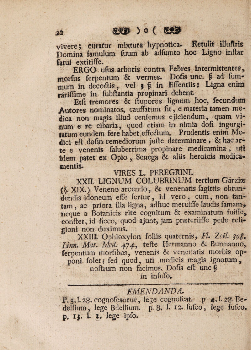 vivere; curatur mixtura hypnotica. Retulit illuftris Domina famulum fuum ab adfumto hoc Ligno inftar fatui extitifle. ERGO ufus arboris contra Febres intermittentes, morfus ferpentum & vermes. Dofis unc. f ad fum- mum in decoftis, vel ; jj in Effentiis t Ligna enim rariffime in fubftantia propinari debent. Etfi tremores & ftupores lignum hoc, fecundum Autores nominatos, cauffatum fit, e materia tamen me¬ dica non magis illud ceniemus ejiciendum, quam vi¬ num e re cibaria, quod etiam in nimia dofi ingurgi¬ tatum eundem fere habet ,effeftum. Prudentis enim Me¬ dici eft dofin remediorum jufte determinare , & hac ar¬ te e venenis faluberrima propinare medicamina , uti idem patet ex Opio , Senega & aliis heroicis medica¬ mentis. VIRES L. PEREGRINE XXII. LIGNUM COLUBRINUM tertium Garzfe XIX.) Veneno arcendo, & venenatis fagittis obtun¬ dendis idoneum effe fertur , id vero, cum, non tan¬ tam , ac priora illa ligna, adhuc meruiffe laudis famam , neque a Botanicis rite cognitum & examinatum fuilTe, conflet, id liceo, quod ajunf, jam prieteriiffe pede reli¬ gioni non duximus. XX1IL Ophioxylon foliis quaternis, Fl. Zeil. ?gg. Linn. Mat. Mei. 4J4, tefte Hermanno & Bunnanno, ferpentum morfibus, venenis & venenatis morbis op¬ poni folet; fed quod, uti medicis magis ignotum, nollrum non facimus. Dofis eft unc § in infufo. EMENDANDA, P. 3.1.28. cognofeantur, lege cognofcat. p 4.1.28. Be- dellium, lege Bdellium, p. 8. 1* I2« fufeo, lege fufeo. p. 1 j. 1. t, lege ipfo.