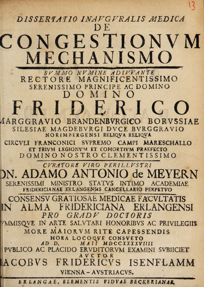 DISSERTATIO JNAVGFRAL1S MEDICA CONGESTIONVM MECHANISMO •nwMBMMBWiTfaftTWTTTnrtT'i n rTnwrir~^^~'^^ iumh nmrmr—----  SVMMO NVMINE AD IFVANTE RECTORE MAGNIFICENTISSIMO SERENISSIMO PRINCIPE AC DOMINO DOMINO FRIDERICO ^ARGGRAVIO BRANDENBVRGICO BORVSSIAE SILESIAE MAGDEBVRGI DVCE BVRGGRAVIO NORIM ii ERGENSI REL1QVA RELIQVA CIRCVLI FRANCONICI SVPREMO CAMPI MARESCHALLO ET TRIVM LEGIONVM ET COHORTIVM PRAEFECTO D O MINO NOSTRO CLEMENTISSIM O cfratore viro perillfstri DN. ADAMO ANTONIO de MEYERN SERENISSIMI MINISTRO STATVS INTIMO ACADEMIAE FRIDERICIANAE ERLANGENS4S CANCELLARIO PERPETVO CONSENSV GRATIOSAE MEDICAE FACVLTATIS IN ALMA FRIDERICIANA ERLANGENSI PRO GRADV DO CT.ORIS 7MMISQVE IN ARTE SALVTARI HONORIBVS AC PRIVILEGIIS MORE MAIORVM RITE CAPESSENDIS HORA LOCO QV E CONSVETO A D D. MAll MDCCXXXXVU1I PVBLICO AC PLACIDO ERVDITORVM EXAMINI SVBIICIET ;acobvs fridaericvs isenflamm VIENNA - AVSTR1ACVS. \ * 'U • 1 E R LA N G A £, ELEMENTIS VIDVAE BEGKERIANAB, *■ *