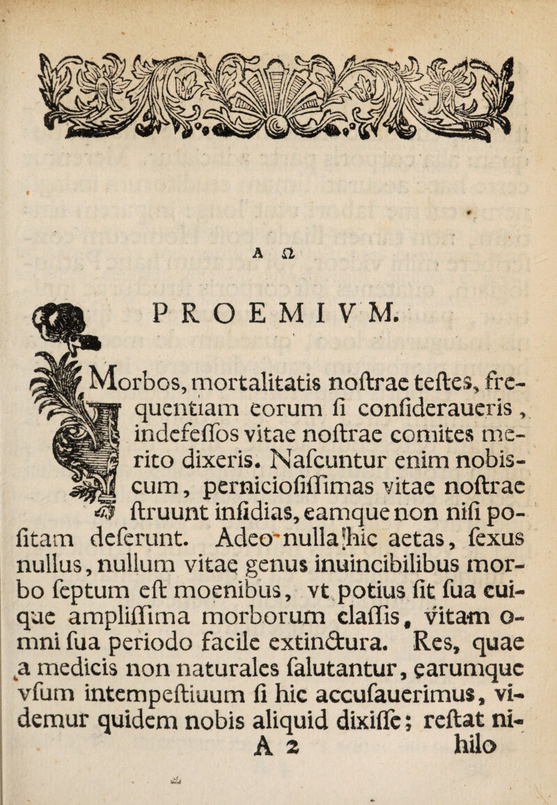 f a a '4 P R O E M I V M. r \ A Morbos, mortalitatis noftrae teftes, fre¬ quentiam eorum fi confideraueris, indefefios vitae noftrae comites me¬ rito dixeris. Nafcuntur enim nobis- cum, perniciofiiTimas vitae noftrae ftruunt infidias, eamque non nifi po¬ litam deferunt. Adeo-nulla ®hic aetas, fexus nullus, nullum vitae genus inuincibilibus mor¬ bo feptum eft moenibus, vt potius fit fua cui¬ que amplifiTima morborum claffis, vitam o- mni fua periodo facile extindura. Res, quae a. medicis non naturales falutantur, earumque vfum intempeftiuum fi hic accufauerimus, vi¬ demur quidem nobis aliquid dixifle; reftat ni- A 2 hilo