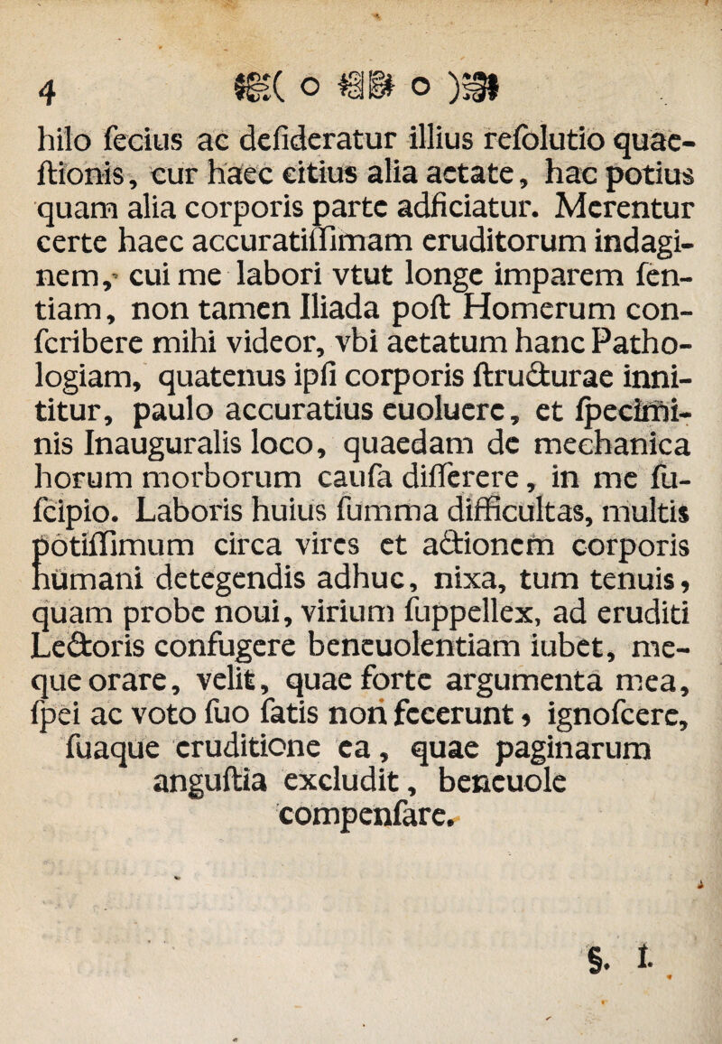 hilo fecius ac defideratur illius refolutio quae- ftionis, cur haec citius alia aetate, hac potius quam alia corporis parte adficiatur. Merentur certe haec accuratilfimam eruditorum indagi¬ nem, cui me labori vtut longe imparem fen- tiam, non tamen Iliada poft Homerum con- feribere mihi videor, vbi aetatum hanc Patho- logiam, quatenus ipfi corporis ftrudurae inni¬ titur, paulo accuratius euoluerc, et fpeciifii- nis Inauguralis loco, quaedam de mechanica horum morborum caufa differere, in me fu- fcipio. Laboris huius fumma difficultas, multis Eotiffimum circa vires et a&ioncfn corporis umani detegendis adhuc, nixa, tum tenuis, quam probe noui, virium fuppellex, ad eruditi Le&oris confugere beneuolentiam iubet, mc- que orare, velit, quae forte argumenta mea, fpei ac voto fuo fatis nori fecerunt, ignofeere, fuaque eruditione ea, quae paginarum anguftia excludit, bencuole compenfare,-