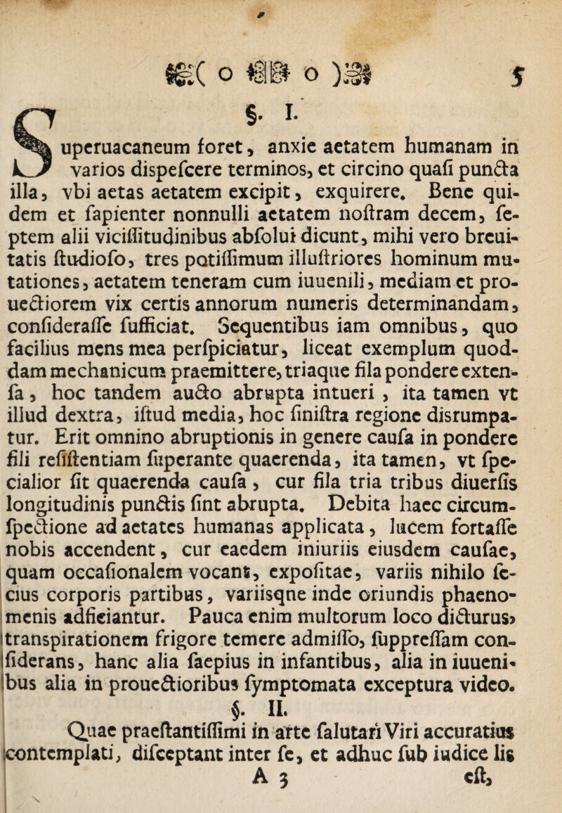 * §. I. uperuacaneum foret, anxie aetatem humanam in k^Jr varios dispefcere terminos, et circino quafi punda illa, vbi aetas aetatem excipit, exquirere. Bene qui¬ dem et fapienter nonnulli aetatem noftram decem, fe- ptem alii vicillitudinibus abfolui dicunt, mihi vero brcui- tatis ftudiofo, tres potiffimum illuftriores hominum mu¬ tationes, aetatem teneram cum iuuenili, mediam et pro- uediorem vix certis annorum numeris determinandam, confiderafle fufficiat. Sequentibus iam omnibus, quo facilius mens mea perfpiciatur, liceat exemplum quod¬ dam mechanicum praemittere, triaque fila pondere exten- fa , hoc tandem audo abrupta intueri , ita tamen vt illud dextra, iftud media, hoc finiftra regione disrumpa- tur. Erit omnino abruptionis in genere caufa in pondere fili refiftentiam fuperante quaerenda, ita tamen, vt fpe- cialior fit quaerenda caufa , cur fila tria tribus diuerfis longitudinis pundis fint abrupta. Debita haec circum- fpedione ad aetates humanas applicata, lucem fortaife nobis accendent, cur eaedem iniuriis eiusdem caufae, quam occafionalcm vocant, expolitae, variis nihilo Ic¬ cius corporis partibus, variisqne inde oriundis phaeno¬ menis adfieiantur. Pauca enim multorum loco didurus» itranspirationem frigore temere admilfo, fupprcfTam con- fiderans, hanc alia faepius in infantibus, alia in iuueni- !bus alia in prouedioribus fymptomata exceptura video. $. II. Quae praeftantiffimi in arte falutari Viri accuratius icontemplati, difccptant inter fe, et adhuc fub iudice lis A 3 eft.