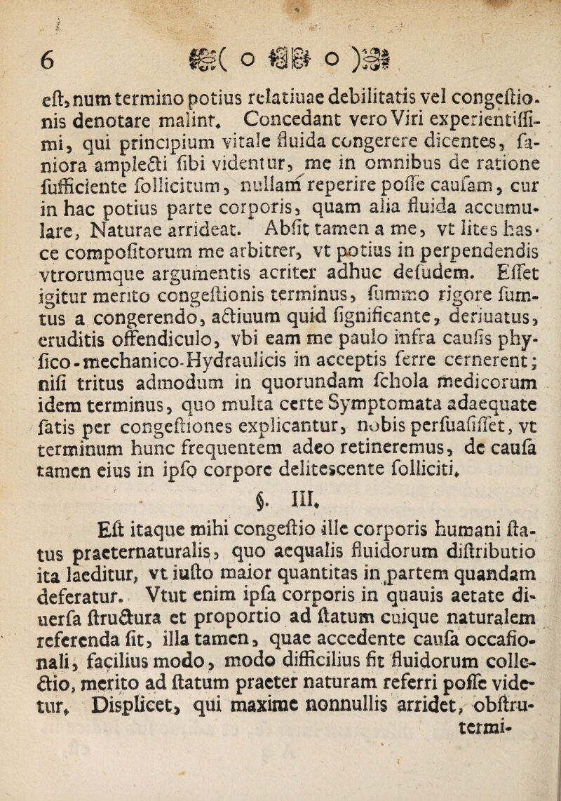 eft, num termino potius relatiuae debilitatis vel congeftio. nis denotare mafinr. Concedant vero Viri experientiffi- mi, qui principium vitale fluida congerere dicentes, fa- niora ample&i fibi videntur, me in omnibus de ratione fufficiente follicitum, nullam reperire pofle caufam, cur in hac potius parte corporis, quam alia fluida accumu- lare, Naturae arrideat. Abiit tamen a me, vt iites has- ce compofitorum me arbitrer, vt potius in perpendendis vtrorumque argumentis acriter adhuc defudem. E flet igitur mento ccngeftionis terminus, flimmo rigore lurn- tus a congerendo, adliuum quid fignificante, deriuatus, eruditis offendiculo, vbi eam me paulo infra caufis phy- fico - mechanico-Hydraulicis in acceptis ferre cernerent; nifi tritus admodum in quorundam fchola medicorum idem terminus, quo multa certe Symptomata adaequate fatis per congeftiones explicantur, nobis pcrfuafiflet, vt terminum hunc frequentem adeo retineremus, dc caufa tamen eius in ipfo corpore delitescente folliciti, §. III. Eft itaque mihi congeftio ille corporis humani fla¬ tus praeternaturalis, quo aequalis fluidorum diftributio ita laeditur, vt iufto maior quantitas in partem quandam deferatur. Vtut enim ipfa corporis in quauis aetate di- uerfa ftru&ura et proportio ad flatum cuique naturalem referenda fit, illa tamen, quae accedente caufa occafio- nali, facilius modo, modo difficilius fit fluidorum colle¬ ctio, merito ad flatum praeter naturam referri poffc vide¬ tur. Displicet» qui maxime nonnullis arridet, obftru- termi-