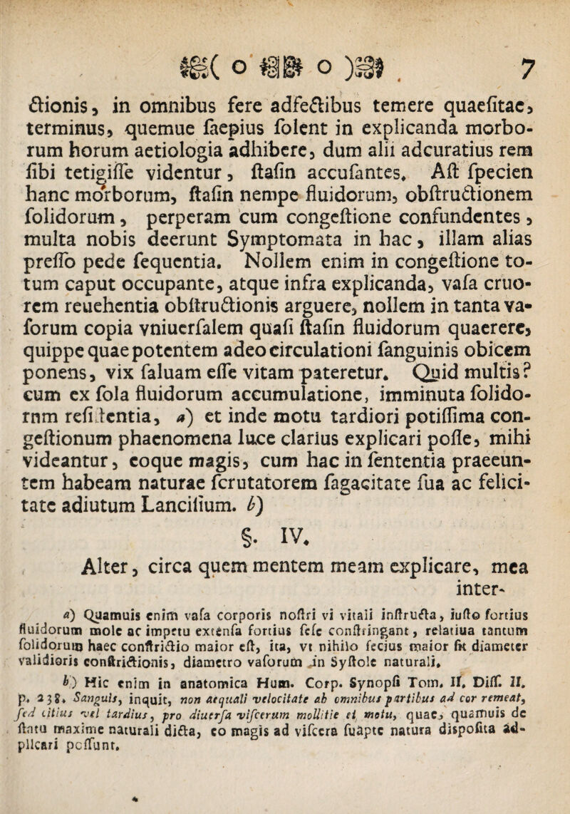 ftionis, in omnibus fere adfe&ibus temere quaefitac, terminus, quemue laepius folent in explicanda morbo¬ rum horum aetiologia adhibere, dum alii adcuratius rem libi tetigilfe videntur, ftafin accufantes, Aft fpecien hanc morborum, ftafin nempe fluidorum, obftru&ionem folidorum, perperam cum congeftione confundentes, multa nobis deerunt Symptomata in hac, illam alias preflo pede fequentia. NoJlem enim in congeftione to¬ tum caput occupante, atque infra explicanda, vafa eruo* rem reuehentia obftrudionis arguere, nollem in tanta va- forum copia vniuerfalem quali ftafin fluidorum quaerere, quippe quae potentem adeo circulationi languinis obicem ponens, vix faluam efle vitam pateretur. Quid multis ? cum ex fola fluidorum accumulatione, imminuta lolido- rnm relidentia, a) et inde motu tardiori potiflima con- geftionum phaenomena lu.ee clarius explicari polle, mihi videantur, coque magis, cum hac in lententia praeeun¬ tem habeam naturae ferutatorem fagacitate fua ac felici¬ tate adiutum Lancilium. b) §• IV. Alter, circa quem mentem meam explicare, mea inter- a) Quamuis enim vafa corporis noftri vi vitali inftrtifta, iuft© fortius fluidorum mole ac impetu extenfa fortius fefe conlbingant, relatiua tantum folidorum haec conftri&io maior eft, ita, vt nihilo fecjus maior fit diameter validioris conftridionis, diametro vaforum in Syftolc naturali* b) Hic enim in anatomica Hum. Corp. Synopfi Tom* II, DifT. II. p, 23?* Sanguis, inquit, non aequali velocitate ah omnibus partibus ad cor remeat, fed citius vel tardius, pro diucrfa vifcerum mollitie ei motu, quaCj qusrfiuis de flntu maxime naturali difta, co magis ad vifccra fuapte natura dispofita ad- pllcari pciTunr.