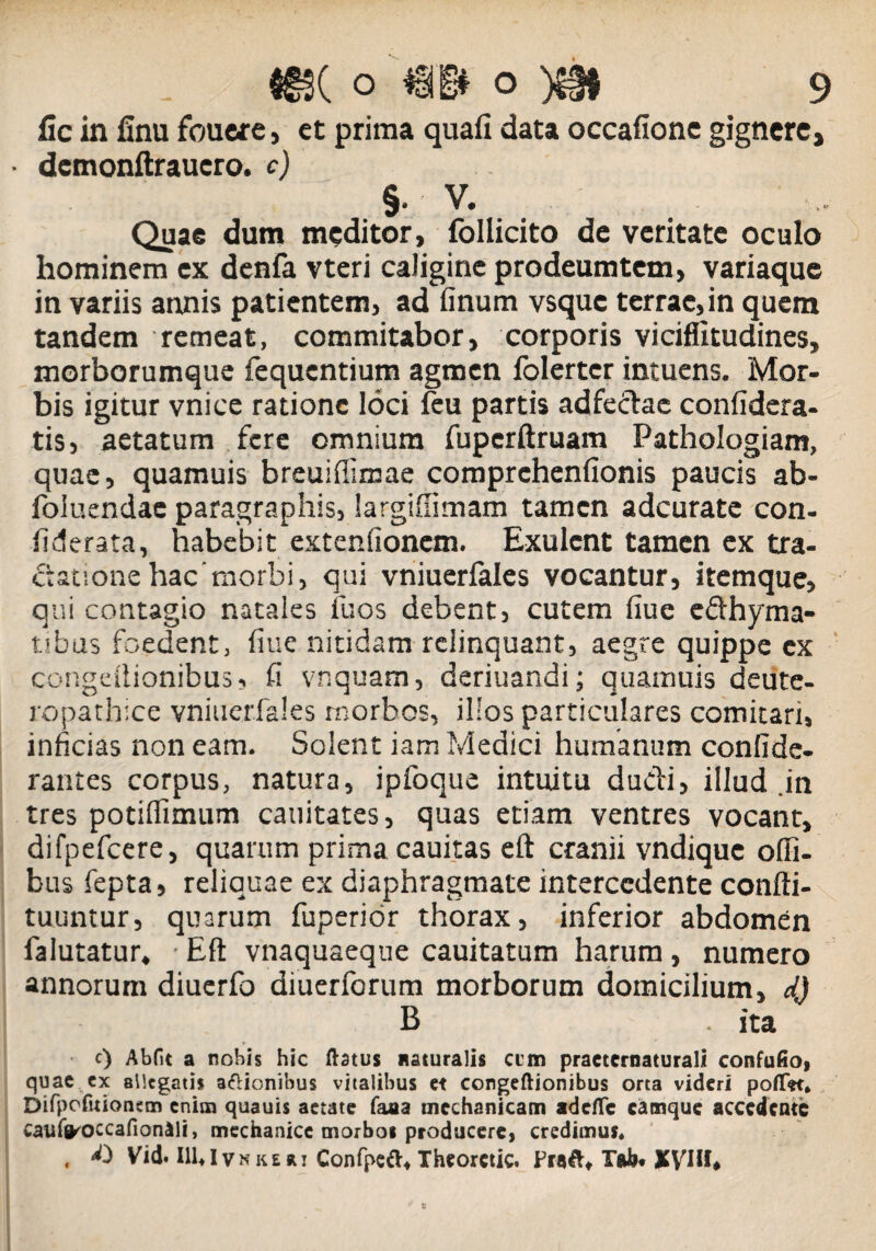 fic in finu fouere, et prima quafi data occafione gignere, • dcmonftrauero. c) §. V. .. Quae dum meditor, follicito de veritate oculo hominem ex denfa vteri caligine prodeumtem, variaque in variis annis patientem, ad finum vsque terrae,in quem tandem remeat, commitabor, corporis viciffitudines, morborumque fequcntium agmen folertcr intuens. Mor¬ bis igitur vnice ratione loci feu partis adfectac confidera- tis, aetatum fere omnium fuperftruam Pathologiam, quae, quamuis breuiflimae comprchenfionis paucis ab- foluendac paragraphis, iargifiimam tamen adcurate con- fiderata, habebit extenfionem. Exulent tamen ex tra¬ ctatione hac'morbi, qui vniuerfales vocantur, itemque, qui contagio natales fuos debent, cutem fiue edhyma- tibus foedent, fiue nitidam relinquant, aegre quippe ex congdtionibus, fi vnquam, deriuandi; quamuis deiitc- ropathice vniuerfales morbos, illos particulares comitari, inficias non eam. Solent iam Medici humanum confide- rantes corpus, natura, ipfoque intuitu dudi, illud in tres potifiimum cauitates, quas etiam ventres vocant, difpefcere, quarum prima cauitas eft cranii vndique ofii- bus fepta, reliquae ex diaphragmate intercedente confti- tuuntur, quarum fuperior thorax, inferior abdomen falutatur, • Eft vnaquaeque cauitatum harum , numero annorum diuerfo diuerforum morborum domicilium, dj B . ita c) Abfit a nobis hic ftstus naturalis cim practernaturali confufiof quae ex allegatis aftionibus vitalibus et congeftionibus orta videri poflet, Difpofuionem enim quauis aetate faaa mechanicam adefle camque accedente cauffl^occafionaii, mechanice morbot producere, credimus, , Vid. 111«Ivn ke ai Confpeft* Theorctic. Froft» Tali* xyilf»