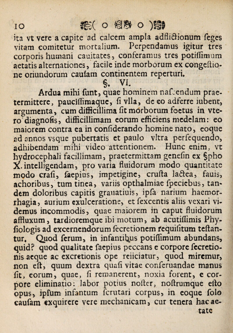 ita vt vere a capite ad calcem ampla adfliciionum feges vitam comitetur mortalium. Perpendamus igitur tres corporis humani cauitates, conferamus tres potiffimum aetatis alternationes, facile inde morborum ex congeftio- ne oriundorum cauiam continentem reperturi, §♦ VI. Ardua mihi funt, quae hominem naf.endum prae- termittere, paucjfiiraaque, fivlla, de eo adferre iubent, argumenta, cum difficillima fit morborum foetus in vte- ro diagnofis, difficillimam eorum efficiens medelam: eo maiorem contra ea in confiderando homine nato, eoque ad annos vsque pubertatis et paulo vitra perfequendo, adhibendam mihi video attentionem. Hunc enim, vt hydrocephali facillimam, praetermittam genefin ex |pho X.intclligehdam, pro varia fluidorum modo quantitate modo crafi, faepius, impetigine, crufta la&ea, fauis, achoribus, tum tinea, variis opthalmiae fpeciebus, tan¬ dem doloribus capitis grauatiuis, ipfa narium haemor¬ rhagia, aurium exulceratione, et fexcentis aliis vexari vi¬ demus incommodis, quae maiorem in caput fluidorum affluxum, tardioremque ibi motum, ab acutiffimis Phy- fiologis ad excernendorum fecretionem fcquifitum teftan- tur. Quod ferum, in infantibus potiflimum abundans, quid? quod qualitate faepius peccans e corpore fccretio- nis aeque ac excretionis ope reiiciatur, quod miremur, non eft, quum dextra quafi vitae conferuandae manus fit, eorum, quae, fi remanerent, noxia forent, e cor¬ pore eliminatio: labor potius nofter, noftrumque efto opus, ipfum infantum ferutari corpus, in eoque folo caufam exquirere vere mechanicam, cur tenera hac ae¬ tate