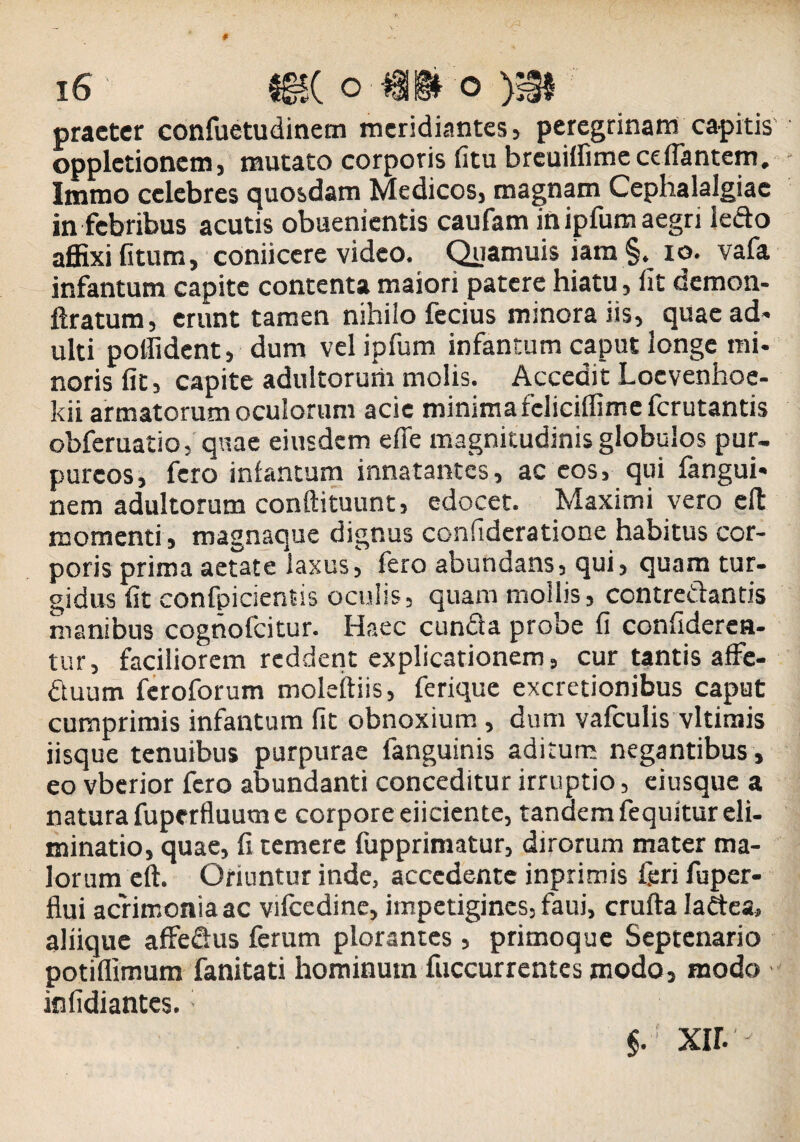 praeter confuetudinem meridiantes, peregrinam capitis opplctionem, mutato corporis fitu breuiifime efflantem. Immo celebres quosdam Medicos, magnam Cephalalgiae in febribus acutis obuenientis caufam in ipfum aegri ledo affixi (itum, coniicere video. Quamuis iam §. io. vafa infantum capite contenta maiori patere hiatu, (It demon- ftratum, erunt tamen nihilo fecius minora iis, quae ad' ulti poffident, dum vel ipfum infantum caput longe mi- norisfit, capite adultorurii molis. Accedit Locvenhoe- kii armatorum oculorum acic minima fcliciffime ferutantis obferuatio,' quae eiusdem efle magnitudinis globulos pur¬ pureos, fero in(antum innatantes, ac cos, qui fangui- nem adultorum conftituunt, edocet. Maximi vero cft momenti, magnaque dignus confideratione habitus cor¬ poris prima aetate laxus, fero abundans, qui, quam tur¬ gidus fit confpicientis oculis, quam mollis, contredands manibus coghofcitur. Haec eunda probe fi confideren- tur, faciliorem reddent explicationem, cur tantis affe- duum feroforum moleftiis, ferique excretionibus caput cumprimis infantum fit obnoxium , dum vafculis vltimis iisque tenuibus purpurae fanguinis aditum negantibus , eo vberior fero abundanti conceditur irruptio, eiusque a natura fuperfluum e corpore eiiciente, tandem fequitur eli¬ minatio, quae, fi temere fupprimatur, dirorum mater ma¬ lorum eft. Oriuntur inde, accedente inprimis feri fuper- flui acrimonia ac vifcedine, impetigines, faui, crufta Iadea, aliique affedus ferum plorantes , primoque Septenario potiflimum fanitati hominum fuccurrentes modo, modo infidiantes.; §. ' xir. -