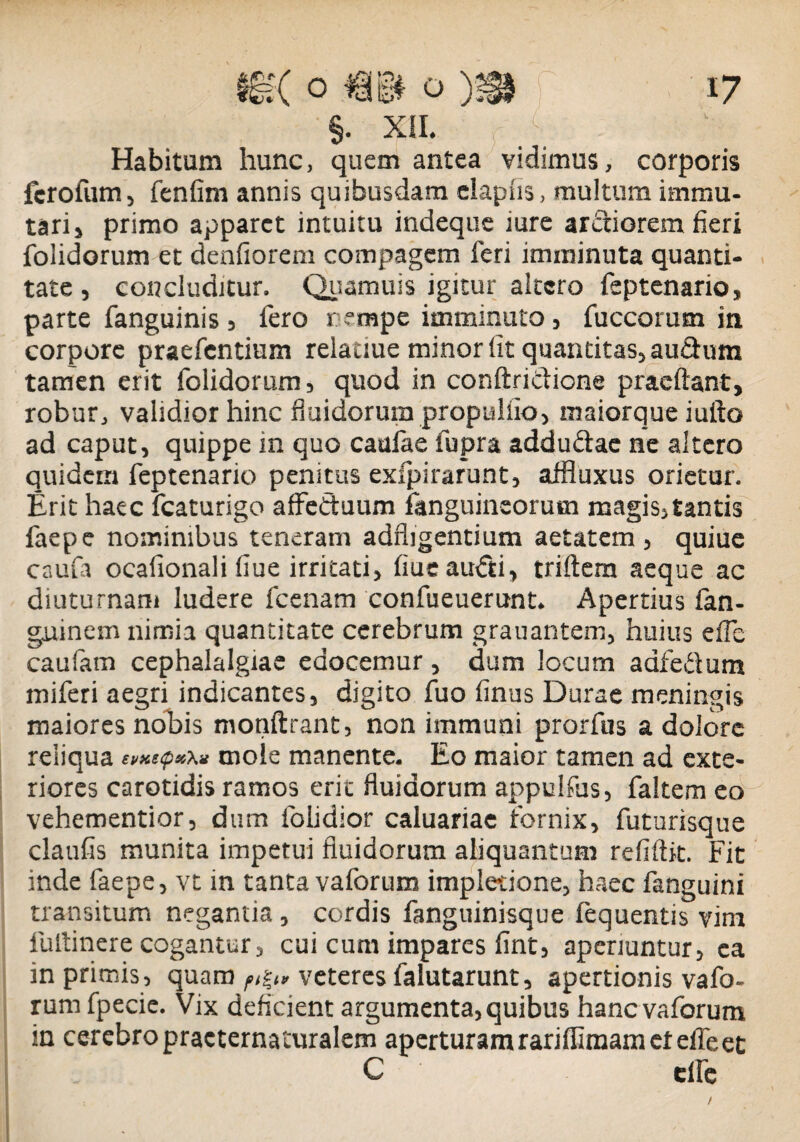 §. XII. Habitum hunc, quem antea vidimus, corporis fcrofum, fenfim annis quibusdam elapiis, multum immu¬ tari, primo apparet intuitu indeque mre ardiorem fieri folidorum et denfiorem compagem feri imminuta quanti¬ tate , concluditur. Quamuis igitur altero feptenario, parte fanguinis 5 fero r empe imminuto , fuccorum in corpore praefcntium relauue minor Iit quantitas, audum tamen erit folidorum, quod in conftridicne praeftant, robur, validior hinc fluidorum propulfio, maiorque iufto ad caput, quippe in quo caulae fupra addudae ne altero quidem feptenario penitus exfpirarunt, affluxus orietur. Erit haec fcaturigo afFeduum fanguineorutn magis,tantis faepe nominibus teneram adfligentium aetatem, quiue caufa ocafionali fiue irritati, flue audi, triftem aeque ac diuturnam ludere fcenam confueuerunt. Apertius fan- guinem nimia quantitate cerebrum grauantem, huius efle caularn cephalalgiae edocemur, dum locum adfedum miferi aegri indicantes, digito fuo finus Durae meningis maiores nobis monftrant, non immuni prorfus a dolore reliqua mole manente. Eo maior tamen ad exte¬ riores carotidis ramos erit fluidorum appulfus, faltem eo vehementior, dum folidior caluariae fornix, futurisque claufis munita impetui fluidorum aliquantum refiflit. Fit inde faepe, vt in tanta vaforum impletione, haec fanguini transitum negantia , cordis fanguinisque fequentis vim fultinere cogantur, cui cum impares fint, aperiuntur, ea in primis, quam f,%„ veteres falutarunt, apertionis vafo¬ rum fpecie. Vix deficient argumenta, quibus hanc vaforum in cerebro practernaturalem aperturam rariffiraam et efle et C elfe /