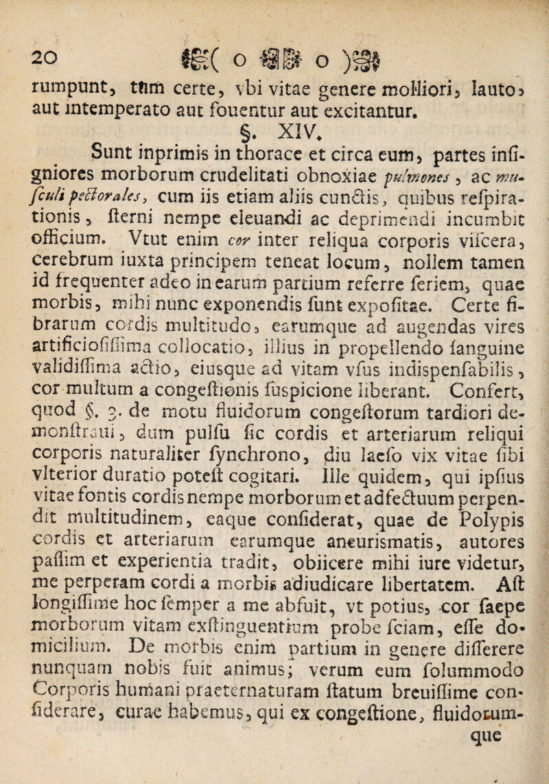 rumpunt, ttim certe, vbi vitae genere molliori, lauto> aut intemperato aut fouentur aut excitantur. §. XIV. Sunt inprimis in thorace et circa eum, partes infi- gniores morborum crudelitati obnoxiae pu!menes, ac mu. fculipsttorales, cum iis etiam aliis eundis, quibus refpira- tionis, fterni nempe eieuandi ac deprimendi incumbit officium. Vtut enim cor inter reliqua corporis viicera, cerebrum iuxta principem teneat locum, nollem tamen id frequenter adeo in earum pardum referre feriem, quae morbis, mihi nunc exponendis funt expofitae. Certe fi¬ brarum cordis multitudo, earumque ad augendas vires artificiofifiima collocatio , illius in propellendo fanguine validiffima actio, eiusque ad vitam vfus indispenfabilis, cor multum a congefiienis fuspicione liberant. Confert, quod §. 3. de motu fluidorum congeftorum tardiori de- monftraiii, dum pullu fic cordis et arteriarum reliqui corporis naturaliter fynchrono, diti lacfo vix vitae fibi vlterior duratio poteft cogitari. Ille quidem, qui ipfius vitae fontis cordisnempe morborum et adfeduum perpen¬ dit multitudinem, eaque confiderat, quae de Polypis cordis et arteriarum earumque aneurismatis, autores paflim et experientia tradit, obiicere mini iure videtur, me perperam cordi a morbis adiudicare libertatem. Aft longiffime hoc femper a me abfuit, vt potius, cor faepe morborum vitam exitinguentium probe fciam, efle do* micilium. De morbis enim partium in genere difierere nunquam nobis fuit animus; verum eum folummodo Corporis humani praeternaturarn liatum breuiffime con* fiderare, curae habemus, qui ex congeftione, fluidotum- I