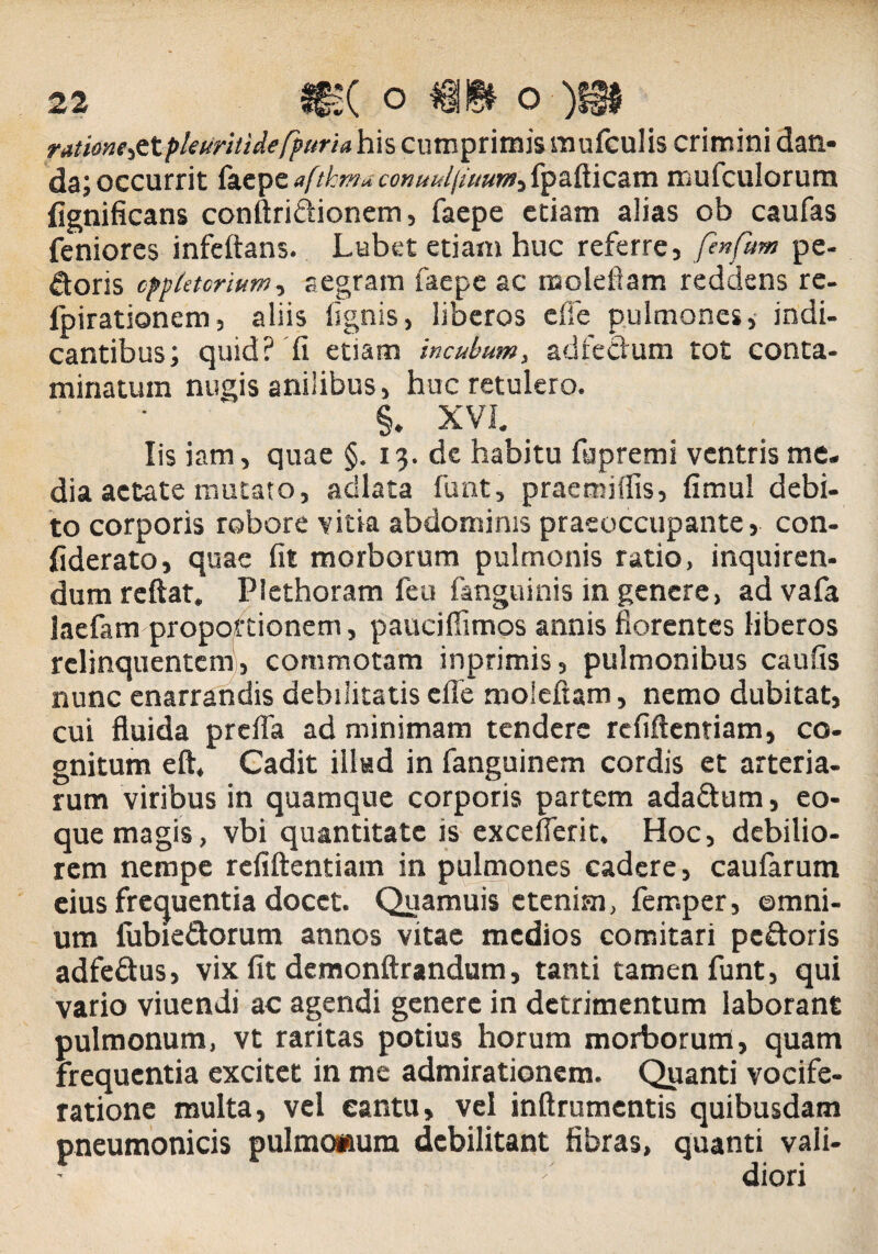 rntlone^X.pleuritidefpuria his cumprimis mufculis crimini dan¬ da; occurrit facpc aftkmuconuuliiuum-ifpafticam mufculorum fignificans conftridionem, faepe etiam alias ob caufas feniores infcftans. Labet etiam huc referre , fenfum pe¬ doris cppktcrium, aegram faepe ac moleftam reddens re- ipirationem, aliis (ignis, liberos effe pulmones, indi¬ cantibus; quid? fi euam incubum, adfedum tot conta¬ minatum nugis anilibus, huc retulero. §. XVI. Iis iam, quae §. 13. de habitu fupremi ventris me¬ dia aetate mutato, acllata funt, praeroiflis, fimul debi¬ to corporis robore vitia abdominis praeoccupante, con- fiderato, quae fit morborum pulmonis ratio, inquiren- dum reftat. Plethoram feu fanguinis in genere, advafa laefam proportionem, paucifiimos annis florentes liberos relinquentem, commotam inprimis, pulmonibus caufis nunc enarrandis debilitatis effe moleftam, nemo dubitat, cui fluida preffa ad minimam tendere rcfiftcnriam, co¬ gnitum eft. Cadit illud in fanguinem cordis et arteria¬ rum viribus in quamque corporis partem adadum, eo- que magis, vbi quantitate is excefferit. Hoc, debilio¬ rem nempe refiftentiam in pulmones cadere, caufarum eius frequentia docet. Quamuis etenim, femper, ©mni- um iubiedorum annos vitae medios comitari pedoris adfedus, vix fit demonftrandum, tanti tamen funt, qui vario viuendi ac agendi genere in detrimentum laborant pulmonum, vt raritas potius horum morborum, quam frequentia excitet in me admirationem. Quanti vocife¬ ratione multa, vel eantu, vel inftrumentis quibusdam pneumonicis pulmonum debilitant fibras, quanti vali¬ diori