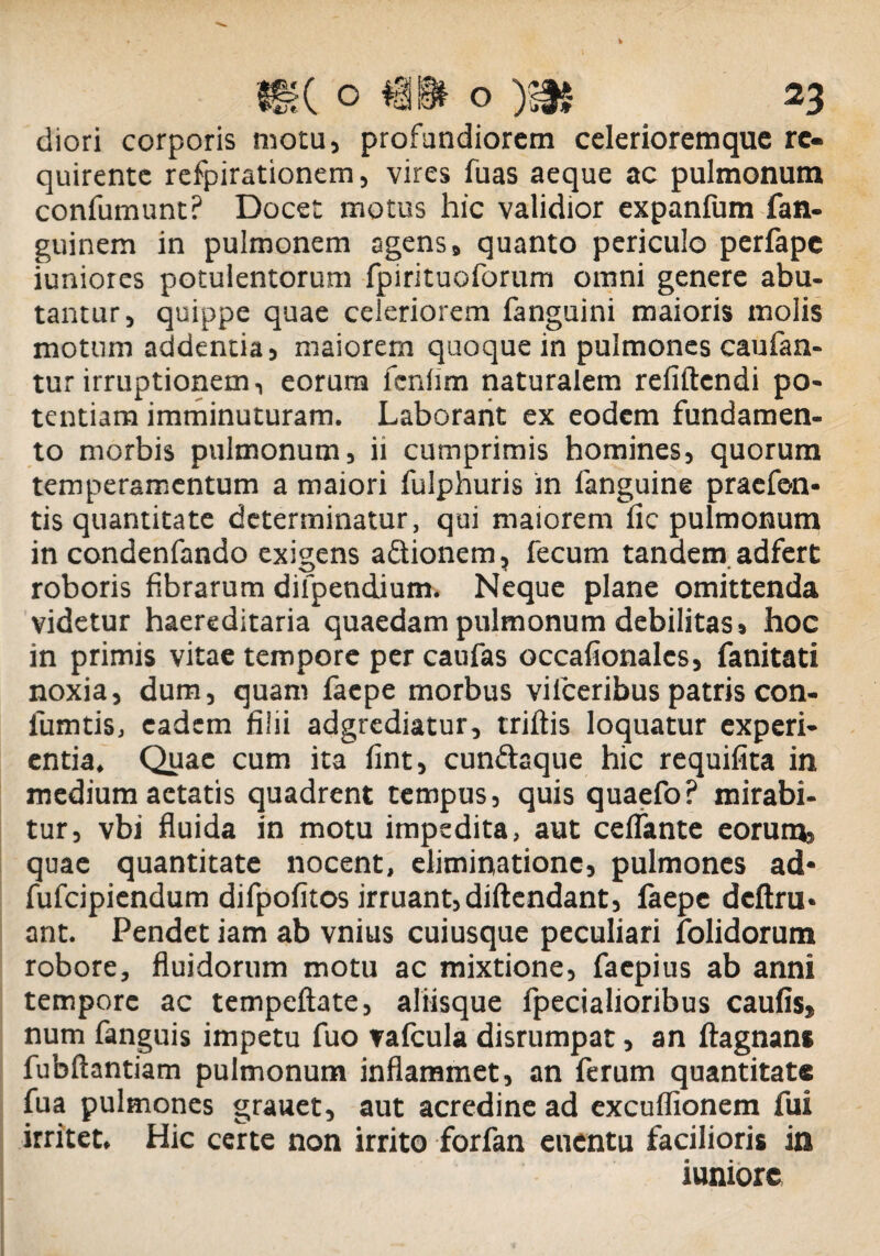 «tf Is diori corporis motu, profundiorem celerioremque re¬ quirente refpirationem, vires fuas aeque ac pulmonum confumunt? Docet motus hic validior expanfum fan- guinem in pulmonem agens, quanto periculo perfape iunioies potulentorum fpirituoforum omni genere abu¬ tantur, quippe quae celeriorem fanguini maioris molis motum addentia, maiorem quoque in pulmones caufan- tur irruptionem, eorum fcnlim naturalem refiftendi po¬ tentiam imminuturam. Laborant ex eodem fundamen¬ to morbis pulmonum, ii cumprimis homines, quorum temperamentum a maiori fulphuris in fanguine praefen* tis quantitate determinatur, qui maiorem iic pulmonum in condenfando exigens a&ionem, fecum tandem adfert roboris fibrarum dilpendium. Neque plane omittenda videtur haereditaria quaedam pulmonum debilitas, hoc in primis vitae tempore per caufas occafionalcs, fanitati noxia, dum, quam faepe morbus viiceribus patris con- iumtis, eadem filii adgrediatur, triftis loquatur experi¬ entia. Quae cum ita fint, cun&aque hic requifita in medium aetatis quadrent tempus, quis quaefo? mirabi¬ tur, vbi fluida in motu impedita, aut celfante eorum, quae quantitate nocent, eliminatione, pulmones ad* fufeipiendum difpofitos irruant, diftendant, faepe dcftru* ant. Pendet iam ab vnius cuiusque peculiari folidorum robore, fluidorum motu ac mixtione, faepius ab anni tempore ac tempeftate, aliisque fpecialioribus caufis» num fanguis impetu fuo vafcula disrumpat, an ftagnans fubftantiam pulmonum inflammet, an ferum quantitate fua pulmones grauet, aut acredine ad excuffionem fui irritet. Hic certe non irrito forfan euentu facilioris in iuniore