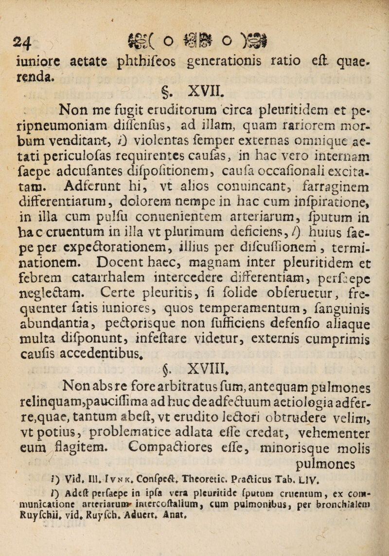 iuniorc aetate phtbifeos generationis ratio efl quae- renda. §. XVII. Non me fugit eruditorum circa pleuritidem et pe* ripneumoniam diffenfiis, ad illam, quam rariorem mor¬ bum venditant, i) violentas femper externas omnique ae¬ tati periculofas requirentes caufas, in hac vero internam faepe adeufantes difpolitionem, caufa occafionali excita¬ tam. Adfcrunt hi, vt alios conuincant, farraginem differentiarum, dolorem nempe in hac cum infpiratione, in illa cum polfu conuenientem arteriarum, Sputum in hac cruentum in illa vt plurimum deficiens, l) huius fae¬ pe per expedorationem, illius per difcuffionem, termi¬ nationem. Docent haec, magnam inter pleuritidem et febrem catarrhalem intercedere differentiam, perfiepc negledam. Certe pleuritis, fi folide obferuetur, fre¬ quenter fatis iuniores, quos temperamentum, fanguinis abundantia, pedorisque non fufficiens defenfio aliaque multa difponunt, infeftare videtur, externis cumprimis caufis accedentibus, §. XVIII. Nonabsre fore arbitratus fum, antequam pulmones relinquam,pauciffima ad huc de adfeduum aetiologia adfer- re.quae, tantum abeft, vt erudito Jedori obtrudere velim, vt potius, problematice adlata efie credat, vehementer eum flagitem. Compadiores efle, minorisque molis pulmones *) VicL III* Ivnk* Confpe&* Thcoretic. Pra&icus Tab. UV* l') Adeft perfaepe in ipfa vera plcuritidc fputuni cruentum, ex com¬ municatione arteriarum- imercoftalium, cum pulmonibus, per bronchialem Ruyfcbii* vid* Ruyfch* Aduert* Anat*