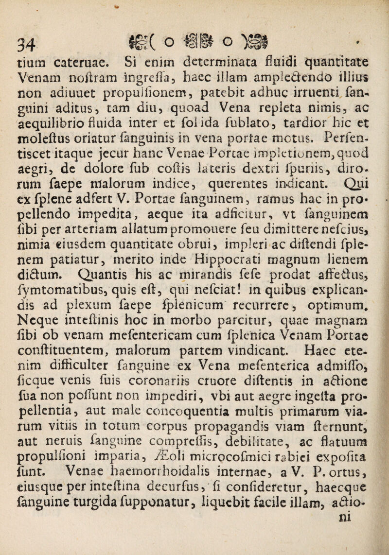 tium catcruae. Si enim determinata fluidi quantitate Venam noftram ingreffa, haec iiiam ampieSendo illius non adfuuet propuiiionem, patebit adhuc irruenti fan- guini aditus, tam diu, quoad Vena repleta nimis, ac aequilibrio fluida inter et foiida fublato, tardior hic et moleftus oriatur fanguinis in vena portae metus. Perlen- tiscet itaque jecur hanc Venae Portae impktionem,quod aegri, de dolore fub coftis lateris dextri fpunis, diro, rum faepe malorum indice, querentes indicant. Qui ex fplene adfert V. Portae fanguinem, ramus hac in pro¬ pellendo impedita, aeque ita adficitur, vt fanguinem libi per arteriam allatum promonere feu dimittere nefeius, nimia eiusdem quantitate obrui, impleri ac diftendi fple- nem patiatur, merito inde Hippocrati magnum lienem di&um. Quantis his ac mirandis fefe prodat affetlus, fymtomatibus, quis eft, qui nefeiat! m quibus explican¬ dis ad plexum faepe Iplenicum recurrere, optimum. Neque inteftinis hoc in morbo parcitur, quae magnam libi ob venam mefentericam cum Iplenica Venam Portae conftituentem, malorum partem vindicant. Haec ete¬ nim difficulter fanguine ex Vena mefenterica admiffo, ficaue venis fuis coronariis cruore diftends in a&ione J. fua non ponunt non impediri, vbi aut aegre ingelta pro¬ pellentia, aut male concoquentia multis primarum via¬ rum vitiis in totum corpus propagandis viam fternunt, aut neruis fanguine compreffis, debilitate, ac flatuum propulfioni imparia, iEoIi microcofmici rabiei expolita funt. Venae haernorrhoidalis internae, a V. P. ortus, eiusqueper inteftina decurfus, fi confideretur, haecquc fanguine turgida fupponatur, liquebit facile illam, a£io-