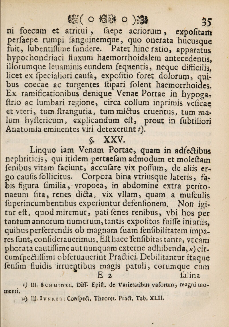 §?( om o)m 55 ni foecum et atritui , iaepc acriorum, cxpofitatn perfaepe rumpi fangainemque, quo onerata hucusque fuit, lubentiflime fundere. Patet hinc ratio, apparatus hypochondriaci fluxum haemorrhoidalem antecedentis, iliorumque leuaminis eundem fequentis, neque difficilis, licet ex fpecialiori caufa, expofitio foret dolorum, qui* bus coecae ac turgentes ftipari folent haemorrhoides. Ex ramificationibus denique Venae Portae in hypoga- ftrio ac lumbari regione, circa collum inprimis veficac etvteri, tura ftranguria, tum midus cruentus, tum ma¬ lum hyftericum, explicandum eft, prout in fubtiliori Anatoraia eminentes viri detexerunt t). $. XXV. Linquo iam Venam Portae, quam in adfcdibus nephriticis, qui itidem pertaefam admodum et moleftam fenibus vitam faciunt, accufare vix polium, de aliis er¬ go caulis lollicitus. Corpora bina vtriusque lateris, fa¬ bis figura fimilia, vropoea, in abdomine extra perito¬ naeum fita, renes dida, vix vllam, quam a mufculis fuperincumbentibus experiuntur defenfionem. Non igi¬ tur eft, quod miremur, pati fenes renibus, vbi hos per tantum annorum numerum, tantis expolitos fuilfe iniuriis, quibus perferrendis ob magnam fuam fenfibiiitatem impa¬ res funt, conliderauerimus. Eft haec fenfibitas tanta, vtcam phoratacautiftimeautnunquam externe adhibenda,«)cir- cumfpediflimi obferuauerint Pradici. Debilitantur itaque fenfim fluidis irruentibus magis patuli, eorumqne cura E 2 falina t) 111. ScHMiDEL. Diflf- Epifh dc Varietatibus vaforum, magni mo- menti,