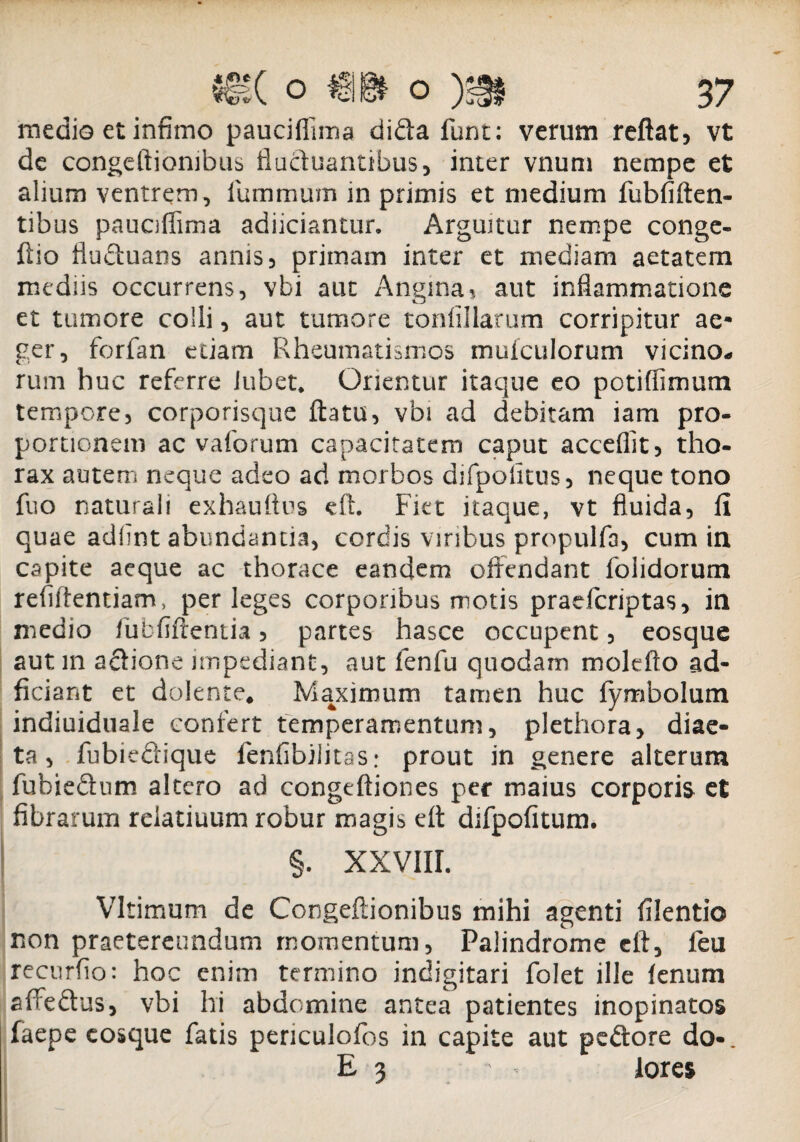 medio et infimo pauciflima dida funt; verum reflat, vt de congeflionibus fluctuantibus, inter vnum nempe et alium ventrem, fummum in primis et medium fubfiften- tibus pauciflima adiiciantur. Arguitur nempe conge- flio fluduans annis, primam inter et mediam aetatem mediis occurrens, vbi aut Angina? aut inflammatione et tumore colli, aut tumore tonlillarum corripitur ae¬ ger, forfan edam Rheumatismos muiculorum vicino* rum huc referre iubet* Orientur itaque eo potiflimum tempore, corporisque flatu, vbi ad debitam iam pro¬ portionem ac vaforum capacitatem caput acceflit, tho¬ rax autem neque adeo ad morbos difpofitus, neque tono fuo naturali exhauttus eft. Fiet itaque, vt fluida, 11 quae adfint abundantia, cordis viribus propulfa, cum in capite aeque ac thorace eandem offendant folidorum refiftentiam, perleges corporibus motis praefcriptas, in medio fubfiftentia, partes hasce occupent, eosque aut in adione impediant, aut fenfu quodam molefto ad- ficiant et dolente, Maximum tamen huc fymbolum indiuiduale confert temperamentum, plethora, diae¬ ta, fubiedique fenfibilitas: prout in genere alterum fubiedum altero ad congeftiones per maius corporis et fibrarum reiatiuum robur magis eft difpofitum. §. XXVIII. Vltimum de Congeflionibus mihi agenti filentio non praetereundum momentum, Palindrome crt, leu recurfio: hoc enim termino indigitari folet ille lenum sftedus, vbi hi abdomine antea patientes inopinatos faepe cosque fatis penculofos in capite aut pedore do-. E 3 . * lores