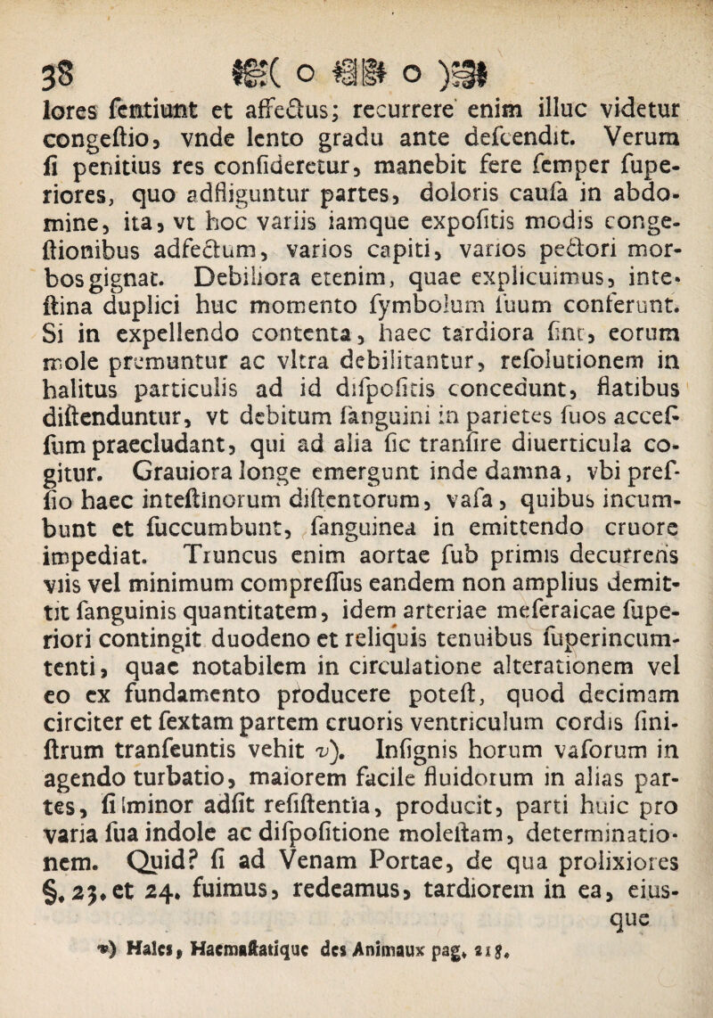 lores fcmtiunt et affe&us; recurrere enim illuc videtur congeftio, vnde lento gradu ante defcendit. Verum fi penitius res confiderctur, manebit fere femper fupe- riores, quo adfliguntur partes» doloris caula in abdo¬ mine» ita» vt hoc variis iamque expolitis modis eonge- ftionibus adfectum, varios capiti, varios pedori mor¬ bos gignat. Debiliora etenim, quae explicuimus, inte- ftina duplici huc momento fymbolum 1'uum conferunt. Si in expellendo contenta, haec tardiora line, eorum mole premuntur ac vitra debilitantur, refolutionem in halitus particulis ad id difpoficis concedunt, flatibus diftenduntur, vt debitum fanguini in parietes fuos accefc Ium praecludant, qui ad alia fic tranfire diuerticula co¬ gitur. Grauiora longe emergunt inde damna, vbi pref- lio haec inteftlnorum diftentorum, vafa, quibus incum¬ bunt et fuccumbunt, fanguinea in emittendo cruore impediat. Truncus enim aortae fub primis decurreris viis vel minimum comprelfus eandem non amplius demit¬ tit fanguinis quantitatem, idem arteriae meferaicae fupe- riori contingit duodeno et reliquis tenuibus fuperincum- tenti, quae notabilem in circulatione alterationem vel eo ex fundamento pfoducere poteft, quod decimam circiter et fextam partem cruoris ventriculum cordis lini- ftrum tranfeuntis vehit v). Inlignis horum vaforum in agendo turbatio, maiorem facile fluidorum in alias par¬ tes, fiiminor adiit refiftentia, producit, parti huic pro varia fua indole ac difpofitione moleftam, determinatio¬ nem. Quid? II ad Venam Portae, de qua prolixiores §,23*et 24. fuimus, redeamus, tardiorem in ea, ei.us- que Hales* Hacmaftauquc des Animaux pag* sig*