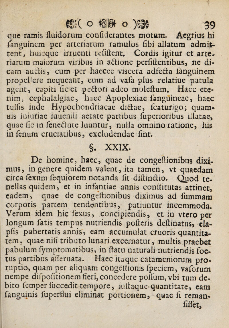 que ramis fluidorum confiderantes motam. Aegrius hi fanguinem per arteriarum ramulos fibi allatum admit- tent, huicque irruenti refiftent* Cordis igitur et arte¬ riarum maiorum viribus in adione perfidentibus, ne di¬ cam audis, cum per haecce viscera adfeda fanguinem propellere nequeant, eum ad vafa plus relatiue patula agent, capiti ficet pedori adeo moleftum. Haec ete¬ nim, cephalalgiae, haec Apoplexiae fanguineae, haec tuflis inde Hypochondriacae didae, fcaturigo; quam- uis iniuriae iuuemii aetate partibus luperioribus illatae, quae lic in leneduce luuntur, nulla omnino ratione, his in fenum cruciatibus, excludendae finr. §. XXIX. De homine, haec, quae de congeflionibus dixi¬ mus, in genere quidem valent, ita tamen, vt quaedam circa fexum fequiorem notanda fit diftindio. Qyod te-' nellas quidem, et in infantiae annis conltitutas attinet, eadem, quae de congeflionibus diximus ad fummam corporis partem tendentibus, patiuntur incommoda. Verum idem hic fexus, concipiendis, et in vtero per longum fatis tempus nutriendis polieris deftinatus, ela- pfis pubertatis annis, eam accumulat cruoris quantita¬ tem, quae nifi tributo lunari excernatur, multis praebet pabulum fymptomatibus, in flatu naturali nutriendis foe¬ tus partibus afleruata. Haec itaque catameniorum pro. ruptio, quam per aliquam congeflionis Ipeciem, vaforum nempe difpofitionem fieri, concedere poflum,vbi tum de¬ bito femper fuccedit tempore, iuiiaque quantitate, eam fanguinis fuperflui eliminat portionem, quae fi reraan- fiflet,