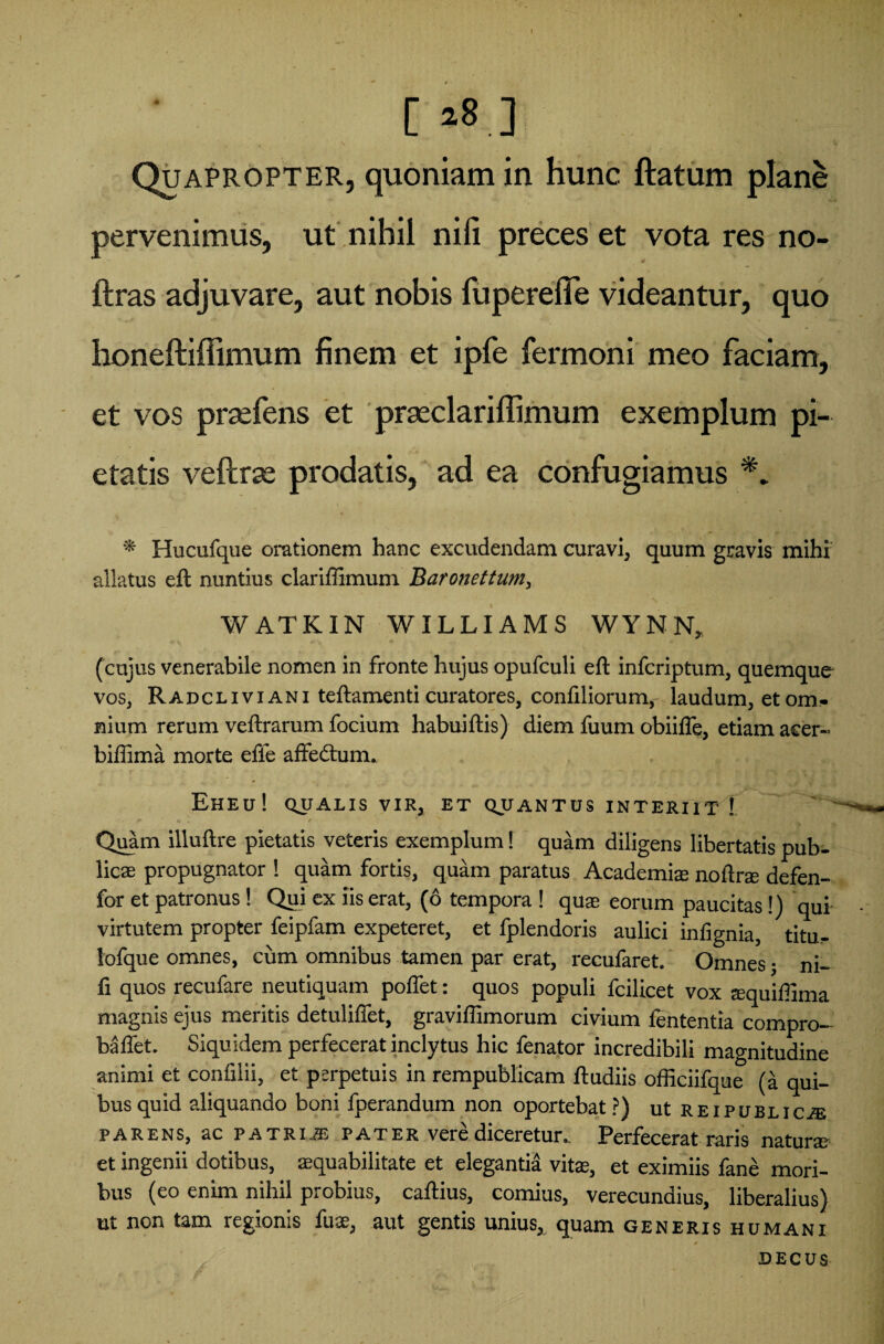 [ »8.] Quapropter, quoniam in hunc ftatum plane pervenimus, ut nihil nili preces et vota res no- ftras adjuvare, aut nobis fupereffe videantur, quo honeftiffimum finem et ipfe fermoni meo faciam, et vos prsefens et praeclariffimum exemplum pi¬ etatis veftrse prodatis, ad ea confugiamus * Hucufque orationem hanc excudendam curavi, quum gravis mihi allatus eft nuntius clariffimum Baronettum, WATKIN WILLIAMS WYNN, (cujus venerabile nomen in fronte hujus opufculi eft infcriptum, quemque vos, Radclivi ani teftamenti curatores, confiliorum, laudum, et om¬ nium rerum veftrarum focium habuiftis) diem fuum obiifle, etiam acer- biffima morte efie affedtum. Eheu! qualis vir, et quantus interiit ! Quam illuftre pietatis veteris exemplum! quam diligens libertatis pub¬ licae propugnator ! quam fortis, quam paratus Academiae noftrae defen- for et patronus! Qpi ex iis erat, (6 tempora ! quae eorum paucitas!) qui virtutem propter feipfam expeteret, et fplendoris aulici inlignia, titu- lofque omnes, cum omnibus tamen par erat, recufaret. Omnes • ni- fi quos recufare neutiquam poflet: quos populi fcilicet vox aequiffima magnis ejus meritis detuliflet, graviffimorum civium lententia compro- baflet. Siquidem perfecerat inclytus hic fenator incredibili magnitudine animi et confilii, et perpetuis in rempublicam ftudiis officiifque (a qui¬ bus quid aliquando boni fperandum non oportebat?) ut Reipublic/e parens, ac patria pater vere diceretur.. Perfecerat raris naturae et ingenii dotibus, aequabilitate et elegantia vitas, et eximiis fane mori¬ bus (eo enim nihil probius, caftius, comius, verecundius, liberalius) ut non tam regionis fuas, aut gentis unius, quam generis humani D E C U $