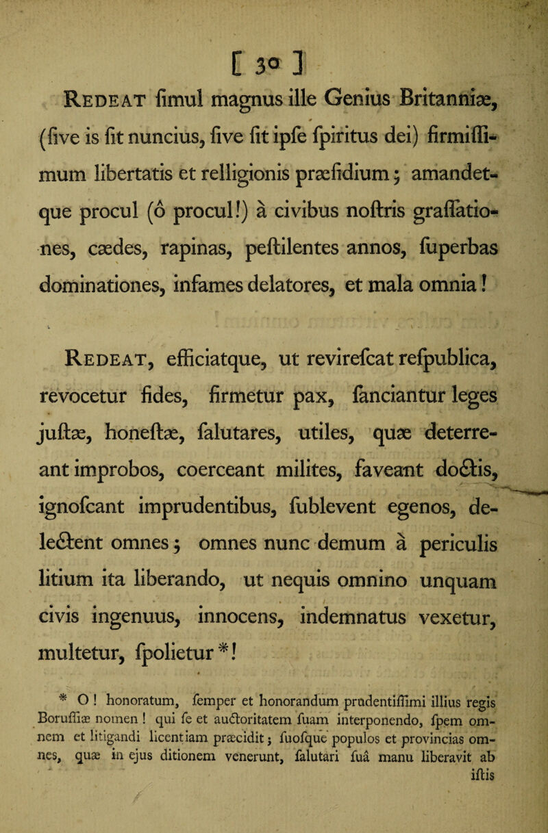 C 3° ] Redeat fimul magnus ille Genius Britanniae, 0 (live is lit nuncius, live Iit ipfe fpiritus dei) firmiffi- mum libertatis et relligionis prselidium; amandet- que procul (6 procul!) a civibus noftris gradatio¬ nes, caedes, rapinas, peftilentes annos, fuperbas dominationes, infames delatores, et mala omnia! t ' ’ * ; * J* • V * • r - - Redeat, efficiatque, ut revirefcat refpublica, revocetur fides, firmetur pax, fanciantur leges juftse, honeftse, falutares, utiles, quae deterre¬ ant improbos, coerceant milites, faveant do£tis, ignofcant imprudentibus, fublevent egenos, de¬ legent omnes j omnes nunc demum a periculis \ litium ita liberando, ut nequis omnino unquam * - . / ' civis ingenuus, innocens, indemnatus vexetur, multetur, fpolietur *! % O ! honoratum, femper et honorandum prndentiffimi illius regis Borufiix nomen ! qui fe et audloritatem fuam interponendo, fpem om¬ nem et litigandi licentiam praecidit $ fuofque populos et provincias om¬ nes, qux in ejus ditionem venerunt, falutari fua manu liberavit ab iftis
