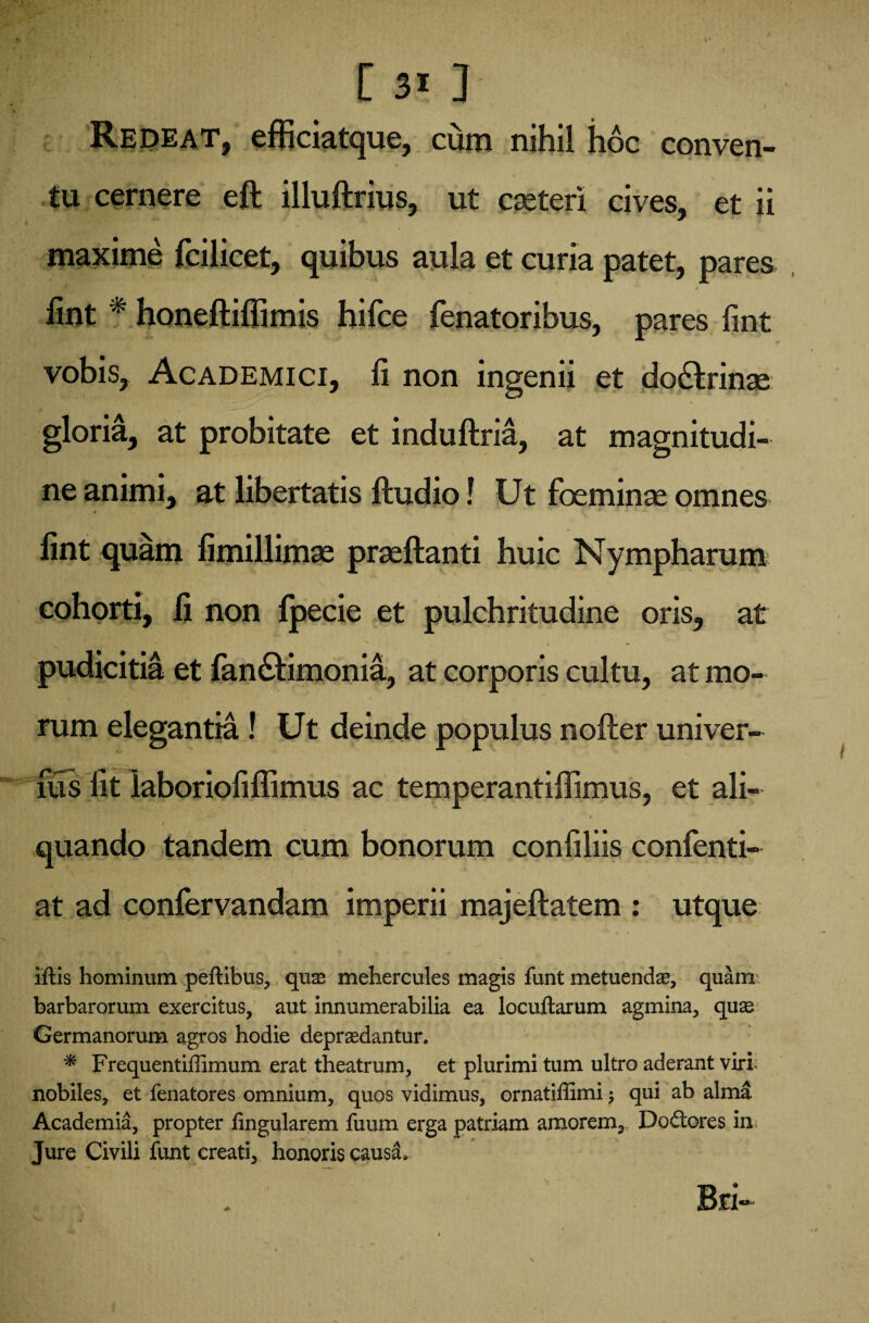 Redeat, efficiatque, cum nihil hoc conven¬ tu cernere eft illuftrius, ut cseteri cives, et ii maxime fcilicet, quibus aula et curia patet, pares ■* „ Vt » lint * honeftiflimis hifce fenatoribus, pares fint vobis, Academici, fi non ingenii et do&rinse gloria, at probitate et induftria, at magnitudi¬ ne animi, at libertatis ftudio! Ut foeminse omnes #■ fint quam fimillimse prseftanti huic Nympharum cohorti, fi non fpecie et pulchritudine oris, at pudicitia et fan&imonia, at corporis cultu, at mo¬ rum elegantia! Ut deinde populus nofter univer- fus fit laboriofiffimus ac temperantiffimus, et ali- quando tandem cum bonorum confiliis confenti- at ad confervandam imperii majeftatem : utque iftis hominum peftibus, quae mehercules magis funt metuendae, quam barbarorum exercitus, aut innumerabilia ea locuftarum agmina, quae Germanorum agros hodie depraedantur. * Frequentiffimum erat theatrum, et plurimi tum ultro aderant viri nobiles, et fenatores omnium, quos vidimus, ornatiffimi $ qui ab alma Academia, propter fingularem fuum erga patriam amorem, Do£tores in Jure Civili funt creati, honoris causa. Bri-