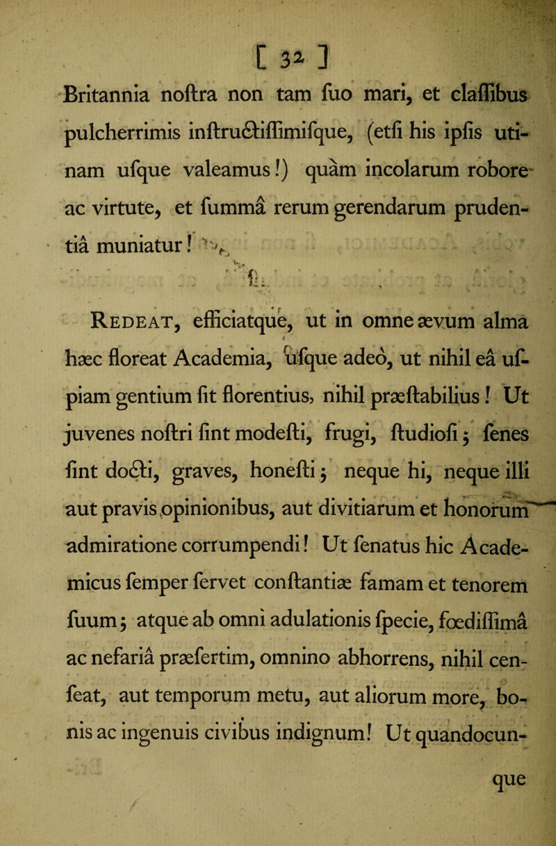 Hil'3! C 3» 3 Britannia noftra non tam luo mari, et clalfibus pulcherrimis inftru£riflimifque, (etfi his ipfis uri¬ nam ufque valeamus!) quam incolarum robore ac virtute, et fumma rerum gerendarum pruden¬ tia muniatur! % V, ' ' ff: Redeat, efficiatque, ut in omne aevum alma haec floreat Academia, ufque adeo, ut nihil ea uf- piam gentium fit florentius, nihil praeftabilius! Ut juvenes noftri fint modefti, frugi, ftudioli $ lenes lint docti, graves, honefti $ neque hi, neque illi aut pravis opinionibus, aut divitiarum et honorum admiratione corrumpendi! Ut fenatus hic Acade¬ micus femper fervet conftantiae famam et tenorem fuum $ atque ab omni adulationis Ipecie, foediflima e •* •’* . , * v ac nefaria praefertim, omnino abhorrens, nihil cen- feat, aut temporum metu, aut aliorum more, bo¬ nis ac ingenuis civibus indignum! Ut quandocun- que