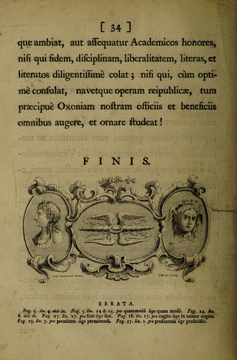 que ambiat, aut affequatur Academicos honores, nifi qui fidem, difciplinam, liberalitatem, literas, et literatos diligentiffime colat ; nifi qui, cum opti¬ me confulat, navetque operam reipublicae, tum praecipue Oxoniam noftram officiis et beneficiis omnibus augere, et ornare ftudeat! F I N I & ERRATA. Pag. 5. Hn. 4; dele 'm. Pag. 5. Hn. 14 & 15. pro quammodo lege quam modo. Pag. 14. Hn. 8. dele ut. Pag. 17. Hn. 17. pro funt lege fint. Pag. 18. Uti. 17. pro cogito lege in animo cogito, Pag. 25. Hn. 7. pro permitten- lege permittendi. Pag. 27, Hn. 1. pro proficeretis lege profeciffis.