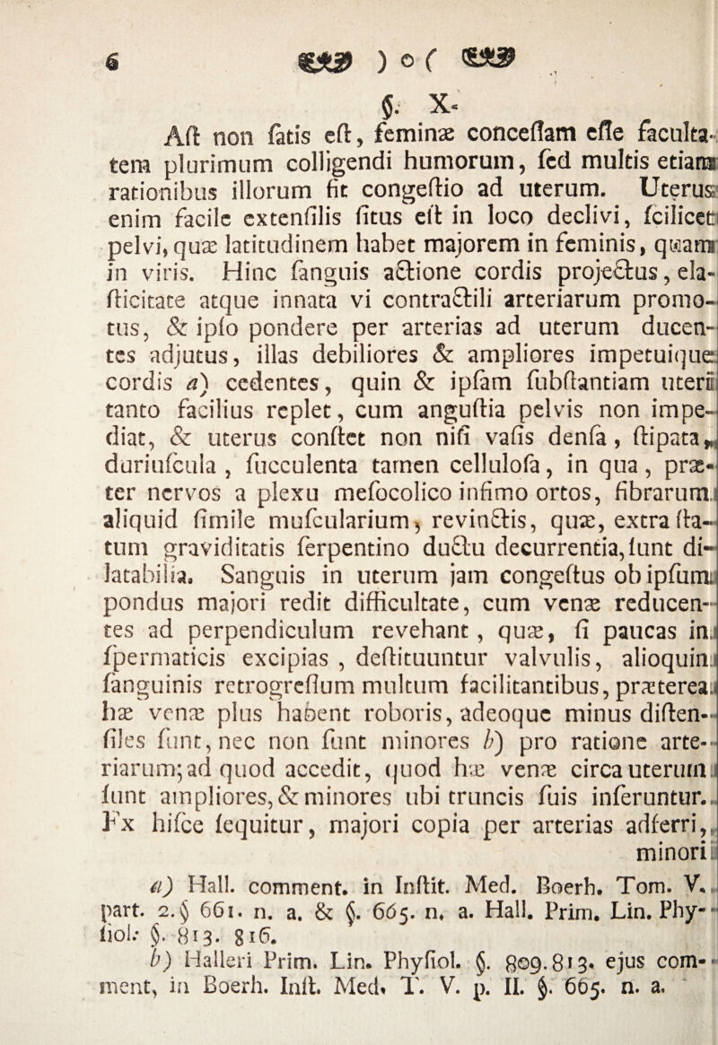 6 ) 0 ( §. x« Ad non fatis cft, feminas conceflam efle faculta¬ tem plurimum colligendi humorum, fcd multis etiara rationibus illorum fit congedio ad uterum. Uterus enim facile extenfilis fitus eft in loco declivi, fciliceti pelvi, quas latitudinem habet majorem in feminis, qi»iami in viris. Hinc fanguis asione cordis proje&us, ela- dicitate atque innata vi contraffili arteriarum promo¬ tus, & iplo pondere per arterias ad uterum ducen¬ tes adjutus, illas debiliores & ampliores impetuique cordis a) cedentes, quin & ipfam fubflantiam uteri tanto facilius replet, cum angudia pelvis non impe¬ diat, & uterus confiet non nifi vafis denfa, ftipata* duriufcula , fucculenta tamen cellulofa, in qua, prat- ter nervos a plexu mefocolico infimo ortos, fibrarumi aliquid fimile mufcularium, revinflis, qua;, extra da¬ tum graviditatis ferpentino du&u decurrentia, lunt di- latabilia. Sanguis in uterum jam congeftus obipfum; pondus majori redit difficultate, cum venas reducen¬ tes ad perpendiculum revehant, qute, fi paucas in.i fpermaticis excipias , deflituuntur valvulis, alioquim fanguinis retrogreflum multum facilitantibus, prasterea.i has vena; plus habent roboris, adeoque minus diden- files funt,nec non funt minores li) pro ratione arte¬ riarum; ad quod accedit, quod has venae circa uterum, lunt ampliores, & minores ubi truncis fuis inferuntur... Fx hifce fequitur, majori copia per arterias adferri,, minori i; (i) Hali, comment. in Indit. Med. Boerh. Tom. V.. part. 2.§ 661, n. a. & 665. n, a. Hali. Prim. Lin. Phy-■ fiob §. 8i3- 816. b) Halleri Prim. Lin. Phyfiol. §. 809.8 • 3* ejus comb¬